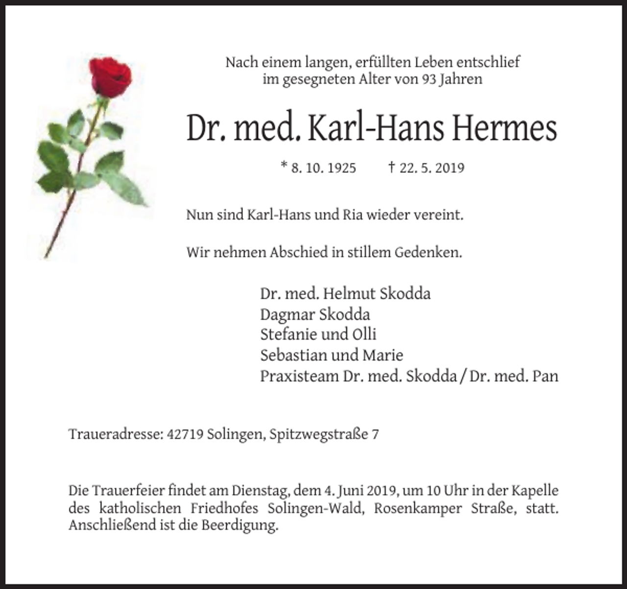 <p>Nach einem langen, erfüllten Leben entschlief<br />im gesegneten Alter von 93 Jahren</p><p>Dr. med. Karl-Hans Hermes<br />* 8. 10. 1925</p><p>† 22. 5. 2019</p><p>Nun sind Karl-Hans und Ria wieder vereint.<br />Wir nehmen Abschied in stillem Gedenken.</p><p>Dr. med. Helmut Skodda<br />Dagmar Skodda<br />Stefanie und Olli<br />Sebastian und Marie<br />Praxisteam Dr. med. Skodda / Dr. med. Pan</p><p>Traueradresse: 42719 Solingen, Spitzwegstraße 7</p><p>Die Trauerfeier findet am Dienstag, dem 4. Juni 2019, um 10 Uhr in der Kapelle<br />des katholischen Friedhofes Solingen-Wald, Rosenkamper Straße, statt.<br />Anschließend ist die Beerdigung.</p>