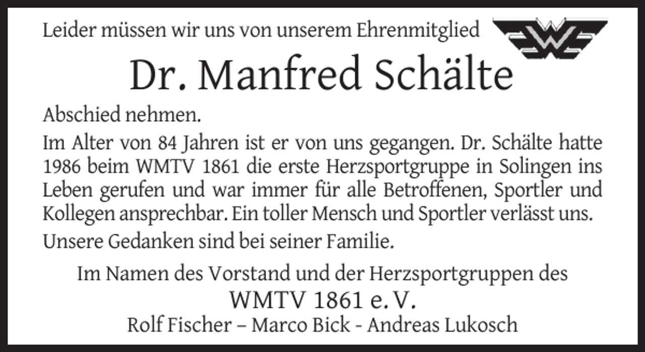 <p>Leider müssen wir uns von unserem Ehrenmitglied</p><p>Dr. Manfred Schälte</p><p>Abschied nehmen.<br />Im Alter von 84 Jahren ist er von uns gegangen. Dr. Schälte hatte<br />1986 beim WMTV 1861 die erste Herzsportgruppe in Solingen ins<br />Leben gerufen und war immer für alle Betroffenen, Sportler und<br />Kollegen ansprechbar. Ein toller Mensch und Sportler verlässt uns.<br />Unsere Gedanken sind bei seiner Familie.<br />Im Namen des Vorstand und der Herzsportgruppen des</p><p>WMTV 1861 e. V.</p><p>Rolf Fischer – Marco Bick - Andreas Lukosch</p>
