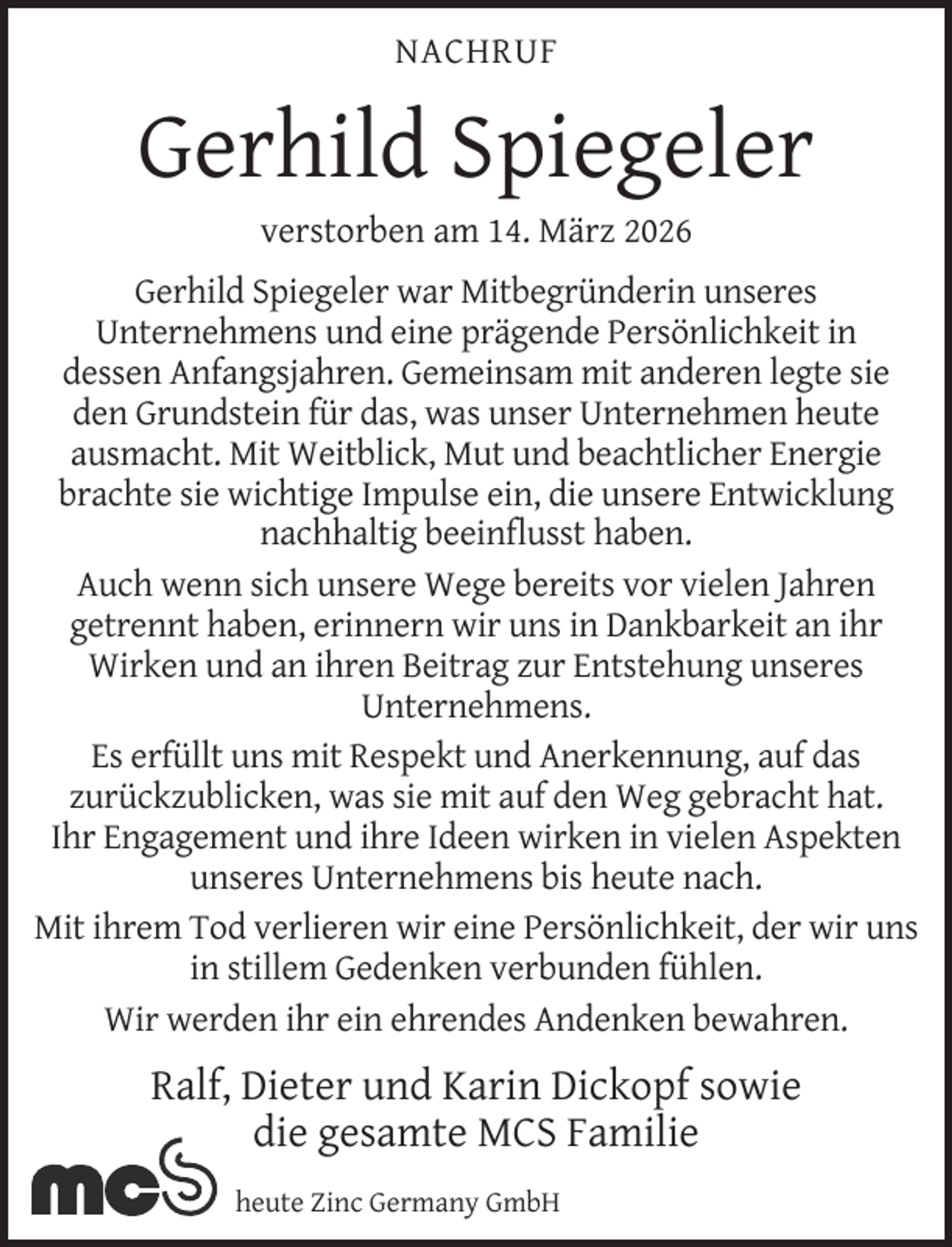<p>NACHRUF</p><p>Gerhild Spiegeler<br />verstorben am 14. März 2026</p><p>Gerhild Spiegeler war Mitbegründerin unseres<br />Unternehmens und eine prägende Persönlichkeit in<br />dessen Anfangsjahren. Gemeinsam mit anderen legte sie<br />den Grundstein für das, was unser Unternehmen heute<br />ausmacht. Mit Weitblick, Mut und beachtlicher Energie<br />brachte sie wichtige Impulse ein, die unsere Entwicklung<br />nachhaltig beeinﬂusst haben.<br />Auch wenn sich unsere Wege bereits vor vielen Jahren<br />getrennt haben, erinnern wir uns in Dankbarkeit an ihr<br />Wirken und an ihren Beitrag zur Entstehung unseres<br />Unternehmens.<br />Es erfüllt uns mit Respekt und Anerkennung, auf das<br />zurückzublicken, was sie mit auf den Weg gebracht hat.<br />Ihr Engagement und ihre Ideen wirken in vielen Aspekten<br />unseres Unternehmens bis heute nach.<br />Mit ihrem Tod verlieren wir eine Persönlichkeit, der wir uns<br />in stillem Gedenken verbunden fühlen.<br />Wir werden ihr ein ehrendes Andenken bewahren.</p><p>Ralf, Dieter und Karin Dickopf sowie<br />die gesamte MCS Familie<br />heute Zinc Germany GmbH</p>