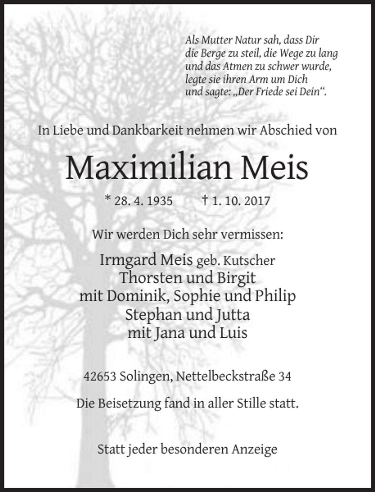 <p>Als Mutter Natur sah, dass Dir<br />die Berge zu steil, die Wege zu lang<br />und das Atmen zu schwer wurde,<br />legte sie ihren Arm um Dich<br />und sagte: „Der Friede sei Dein“.</p><p>In Liebe und Dankbarkeit nehmen wir Abschied von</p><p>Maximilian Meis<br />* 28. 4. 1935</p><p>† 1. 10. 2017</p><p>Wir werden Dich sehr vermissen:</p><p>Irmgard Meis geb. Kutscher<br />Thorsten und Birgit<br />mit Dominik, Sophie und Philip<br />Stephan und Jutta<br />mit Jana und Luis<br />42653 Solingen, Nettelbeckstraße 34<br />Die Beisetzung fand in aller Stille statt.</p><p>Statt jeder besonderen Anzeige</p>