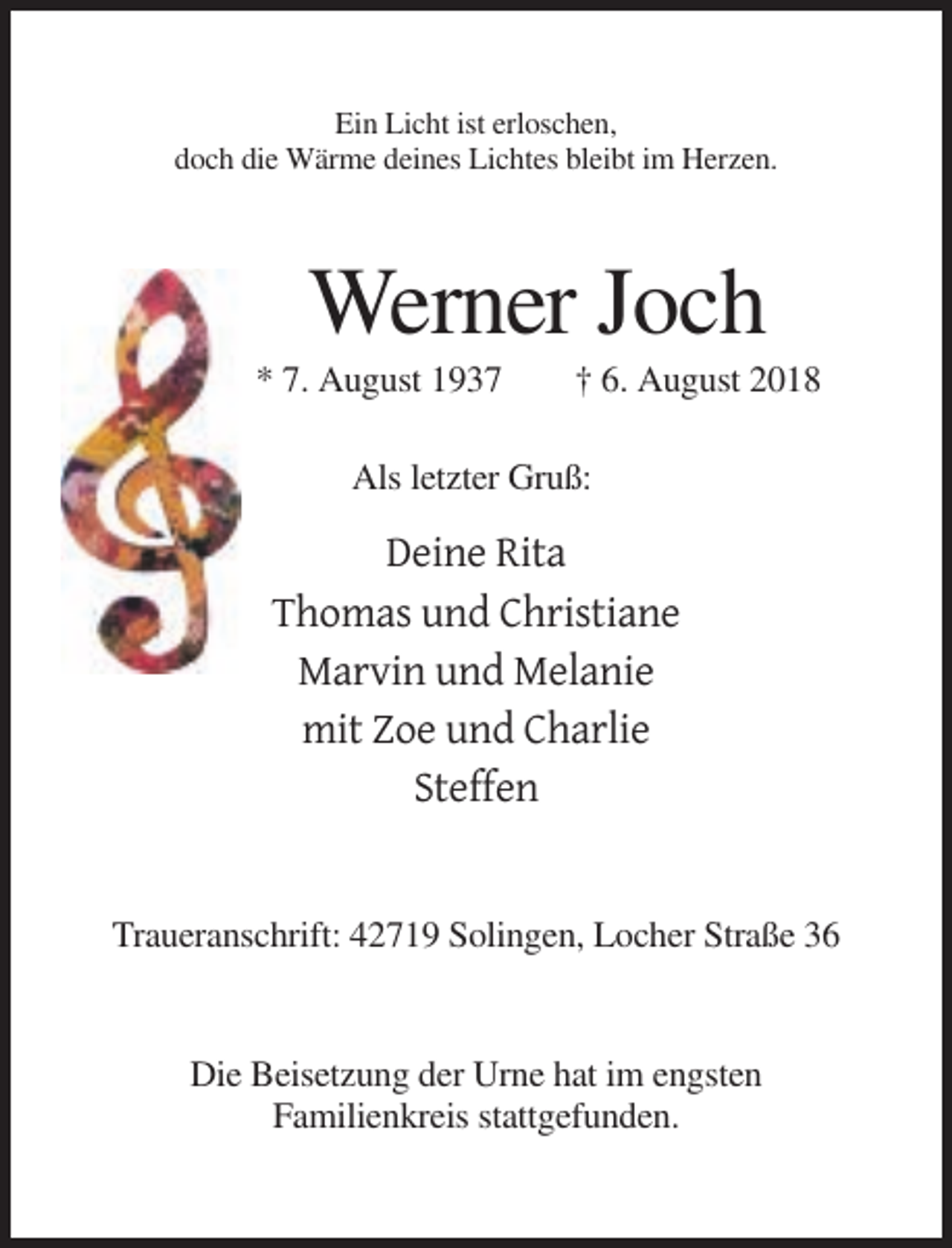 <p>Ein Licht ist erloschen,<br />doch die Wärme deines Lichtes bleibt im Herzen.</p><p>Werner Joch<br />* 7. August 1937</p><p>† 6. August 2018</p><p>Als letzter Gruß:</p><p>Deine Rita<br />Thomas und Christiane<br />Marvin und Melanie<br />mit Zoe und Charlie<br />Steffen</p><p>Traueranschrift: 42719 Solingen, Locher Straße 36</p><p>Die Beisetzung der Urne hat im engsten<br />Familienkreis stattgefunden.</p>