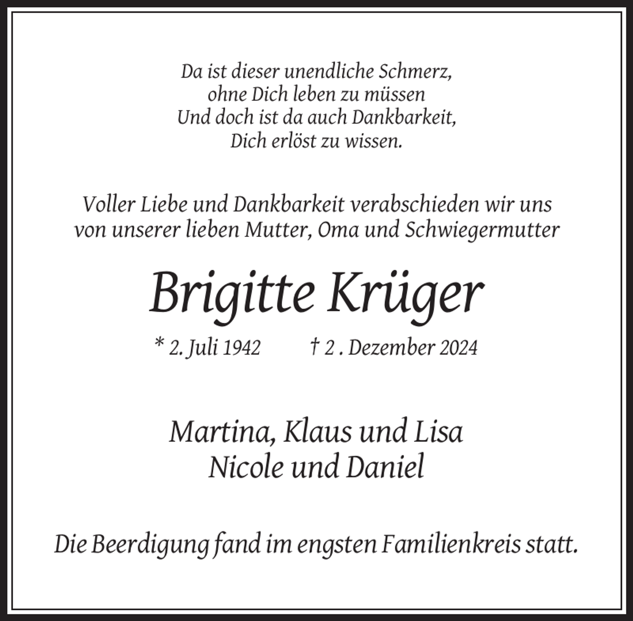 <p>Da ist dieser unendliche Schmerz,<br />ohne Dich leben zu müssen<br />Und doch ist da auch Dankbarkeit,<br />Dich erlöst zu wissen.</p><p>Voller Liebe und Dankbarkeit verabschieden wir uns<br />von unserer lieben Mutter, Oma und Schwiegermutter</p><p>Brigitte Krüger<br />* 2. Juli 1942</p><p>† 2 . Dezember 2024</p><p>Martina, Klaus und Lisa<br />Nicole und Daniel<br />Die Beerdigung fand im engsten Familienkreis statt.</p>