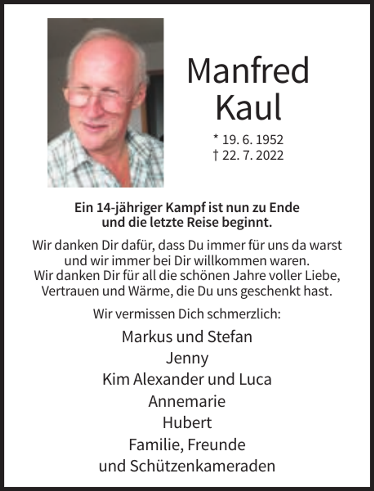 <p>Manfred<br />Kaul<br />* 19. 6. 1952<br />† 22. 7. 2022</p><p>Ein 14-jähriger Kampf ist nun zu Ende<br />und die letzte Reise beginnt.<br />Wir danken Dir dafür, dass Du immer für uns da warst<br />und wir immer bei Dir willkommen waren.<br />Wir danken Dir für all die schönen Jahre voller Liebe,<br />Vertrauen und Wärme, die Du uns geschenkt hast.<br />Wir vermissen Dich schmerzlich:</p><p>Markus und Stefan<br />Jenny<br />Kim Alexander und Luca<br />Annemarie<br />Hubert<br />Familie, Freunde<br />und Schützenkameraden</p>