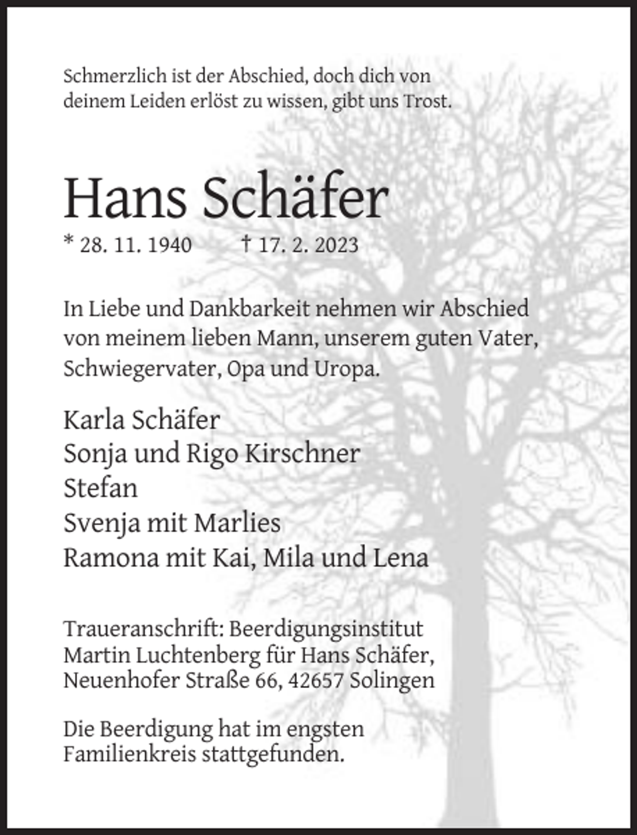 <p>Schmerzlich ist der Abschied, doch dich von<br />deinem Leiden erlöst zu wissen, gibt uns Trost.</p><p>Hans Schäfer<br />* 28. 11. 1940</p><p>† 17. 2. 2023</p><p>In Liebe und Dankbarkeit nehmen wir Abschied<br />von meinem lieben Mann, unserem guten Vater,<br />Schwiegervater, Opa und Uropa.</p><p>Karla Schäfer<br />Sonja und Rigo Kirschner<br />Stefan<br />Svenja mit Marlies<br />Ramona mit Kai, Mila und Lena<br />Traueranschrift: Beerdigungsinstitut<br />Martin Luchtenberg für Hans Schäfer,<br />Neuenhofer Straße 66, 42657 Solingen<br />Die Beerdigung hat im engsten<br />Familienkreis stattgefunden.</p>