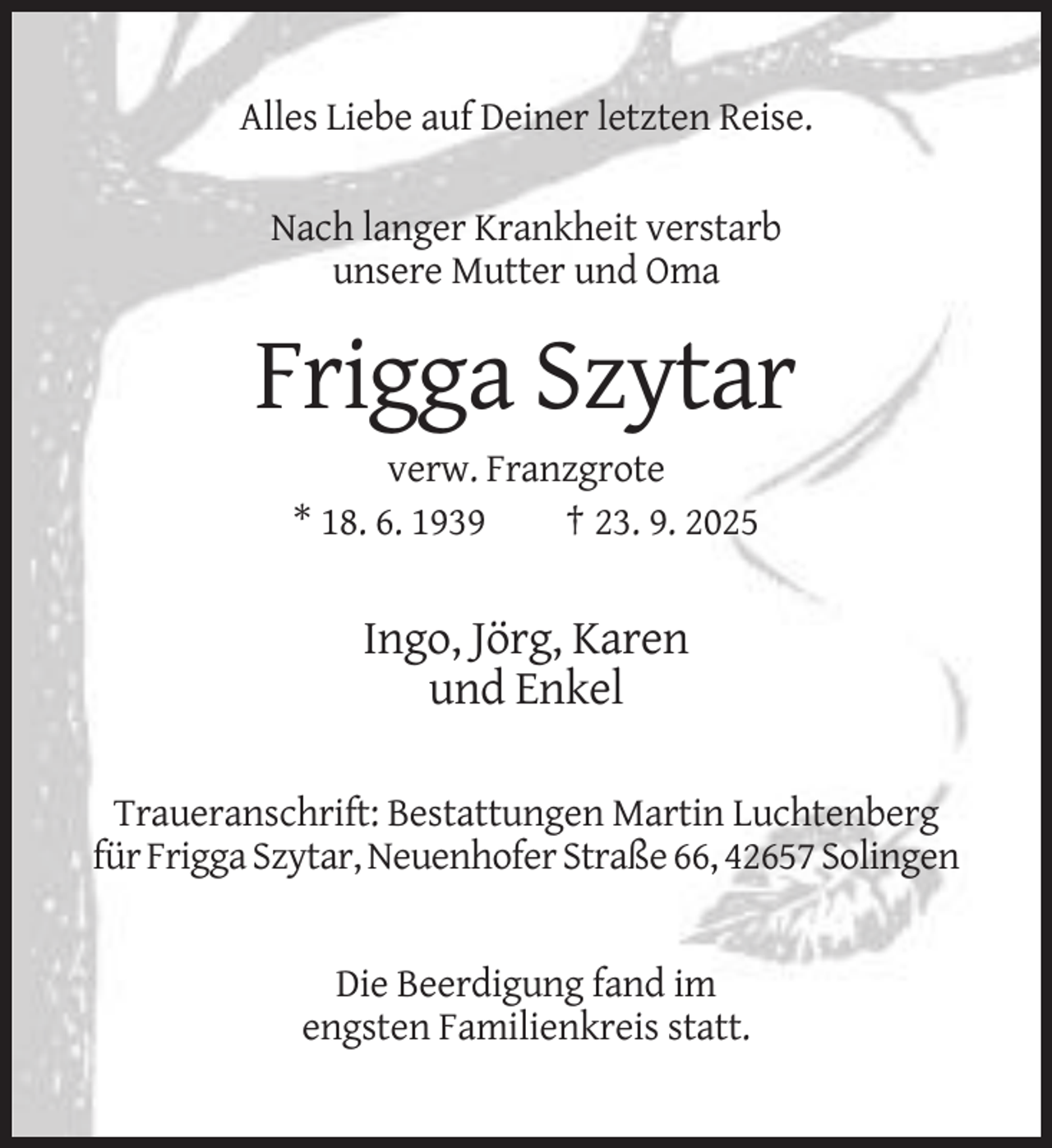 <p>Alles Liebe auf Deiner letzten Reise.<br />Nach langer Krankheit verstarb<br />unsere Mutter und Oma</p><p>Frigga Szytar<br />verw. Franzgrote<br />* 18. 6. 1939<br />† 23. 9. 2025</p><p>Ingo, Jörg, Karen<br />und Enkel<br />Traueranschrift: Bestattungen Martin Luchtenberg<br />für Frigga Szytar, Neuenhofer Straße 66, 42657 Solingen</p><p>Die Beerdigung fand im<br />engsten Familienkreis statt.</p>