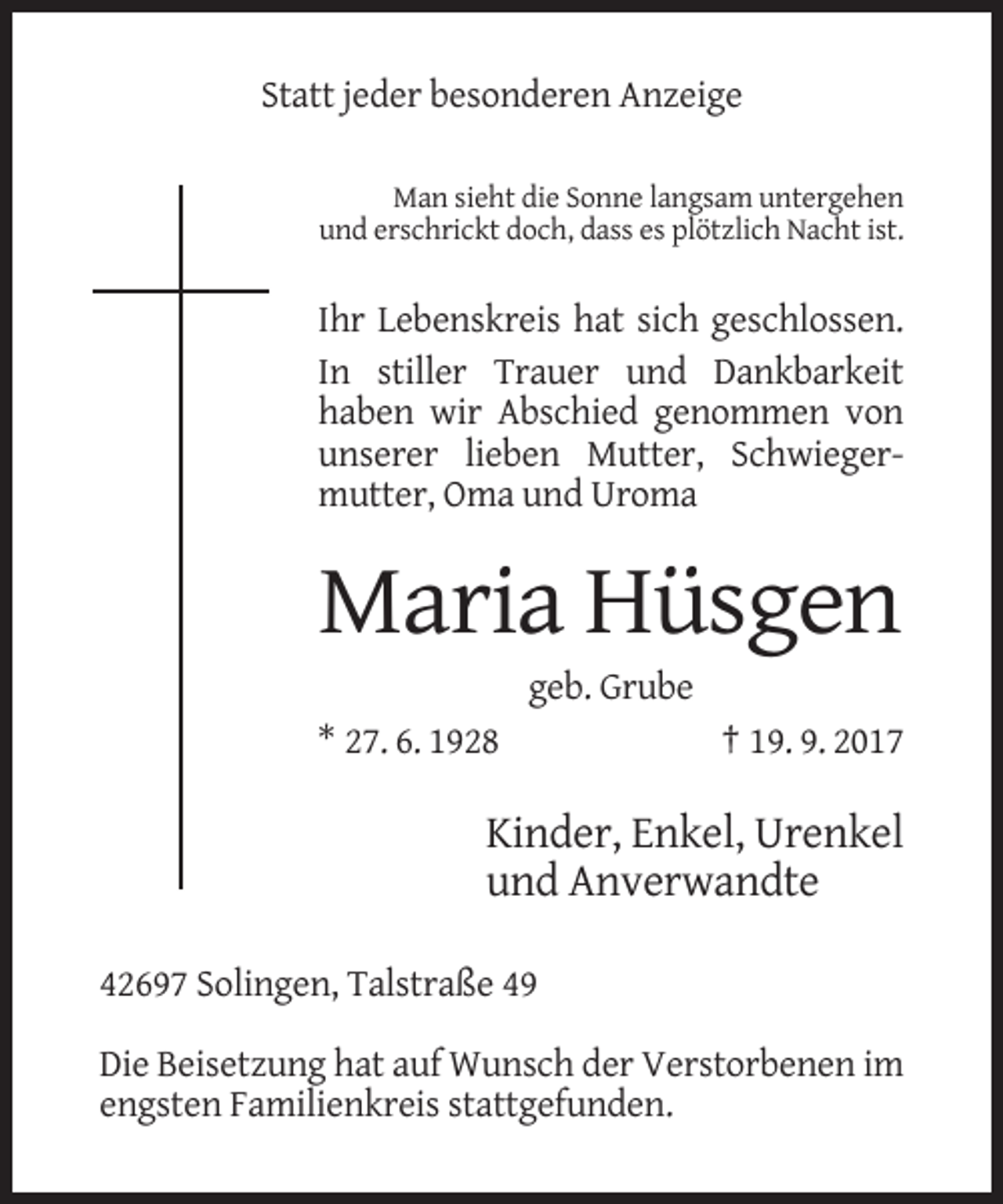 <p>Statt jeder besonderen Anzeige<br />Man sieht die Sonne langsam untergehen<br />und erschrickt doch, dass es plötzlich Nacht ist.</p><p>Ihr Lebenskreis hat sich geschlossen.<br />In stiller Trauer und Dankbarkeit<br />haben wir Abschied genommen von<br />unserer lieben Mutter, Schwiegermutter, Oma und Uroma</p><p>Maria Hüsgen<br />geb. Grube<br />* 27. 6. 1928</p><p>† 19. 9. 2017</p><p>Kinder, Enkel, Urenkel<br />und Anverwandte<br />42697 Solingen, Talstraße 49<br />Die Beisetzung hat auf Wunsch der Verstorbenen im<br />engsten Familienkreis stattgefunden.</p>