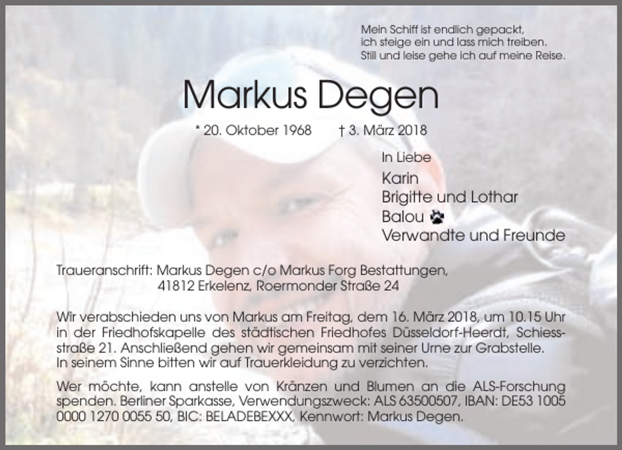 <p>Mein Schiff ist endlich gepackt,<br />ich steige ein und lass mich treiben.<br />Still und leise gehe ich auf meine Reise.</p><p>Markus Degen<br />* 20. Oktober 1968</p><p>† 3. März 2018<br />In Liebe</p><p>Karin<br />Brigitte und Lothar<br />Balou<br />Verwandte und Freunde<br />Traueranschrift: Markus Degen c/o Markus Forg Bestattungen,<br />41812 Erkelenz, Roermonder Straße 24<br />Wir verabschieden uns von Markus am Freitag, dem 16. März 2018, um 10.15 Uhr<br />in der Friedhofskapelle des städtischen Friedhofes Düsseldorf-Heerdt, Schiessstraße 21. Anschließend gehen wir gemeinsam mit seiner Urne zur Grabstelle.<br />In seinem Sinne bitten wir auf Trauerkleidung zu verzichten.<br />Wer möchte, kann anstelle von Kränzen und Blumen an die ALS-Forschung<br />spenden. Berliner Sparkasse, Verwendungszweck: ALS 63500507, IBAN: DE53 1005<br />0000 127050, BIC: BELADEBEXXX, Kennwort: Markus Degen.</p>
