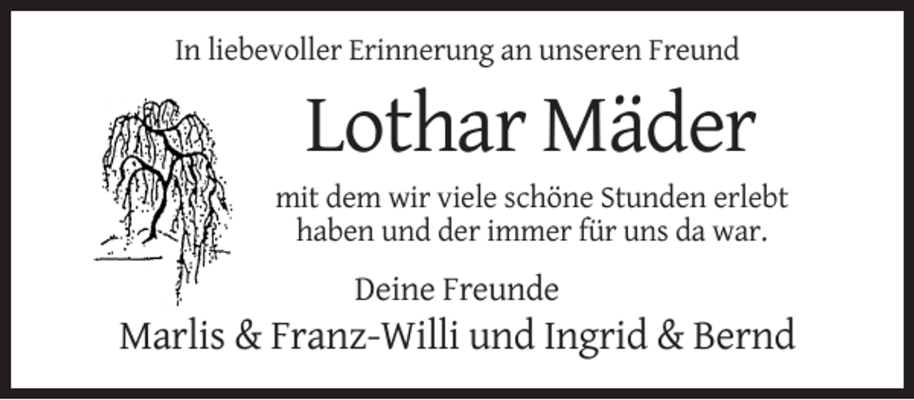 <p>In liebevoller Erinnerung an unseren Freund</p><p>Lothar Mäder<br />mit dem wir viele schöne Stunden erlebt<br />haben und der immer für uns da war.</p><p>Deine Freunde</p><p>Marlis &amp; Franz-Willi und Ingrid &amp; Bernd</p>