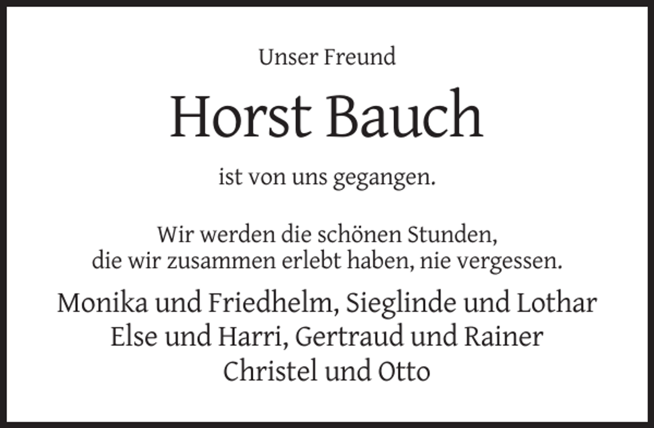 <p>Unser Freund</p><p>Horst Bauch<br />ist von uns gegangen.<br />Wir werden die schönen Stunden,<br />die wir zusammen erlebt haben, nie vergessen.</p><p>Monika und Friedhelm, Sieglinde und Lothar<br />Else und Harri, Gertraud und Rainer<br />Christel und Otto</p>