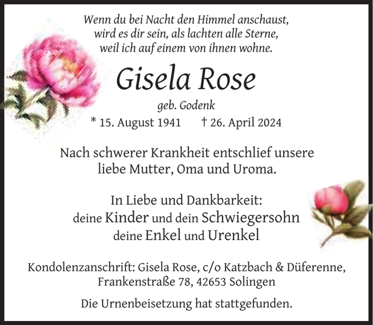 <p>Wenn du bei Nacht den Himmel anschaust,<br />wird es dir sein, als lachten alle Sterne,<br />weil ich auf einem von ihnen wohne.</p><p>Gisela Rose</p><p>geb. Godenk<br />* 15. August 1941<br />† 26. April 2024</p><p>Nach schwerer Krankheit entschlief unsere<br />liebe Mutter, Oma und Uroma.<br />In Liebe und Dankbarkeit:</p><p>deine Kinder und dein Schwiegersohn<br />deine Enkel und Urenkel<br />Kondolenzanschrift: Gisela Rose, c/o Katzbach &amp; Düferenne,<br />Frankenstraße 78, 42653 Solingen<br />Die Urnenbeisetzung hat stattgefunden.</p>