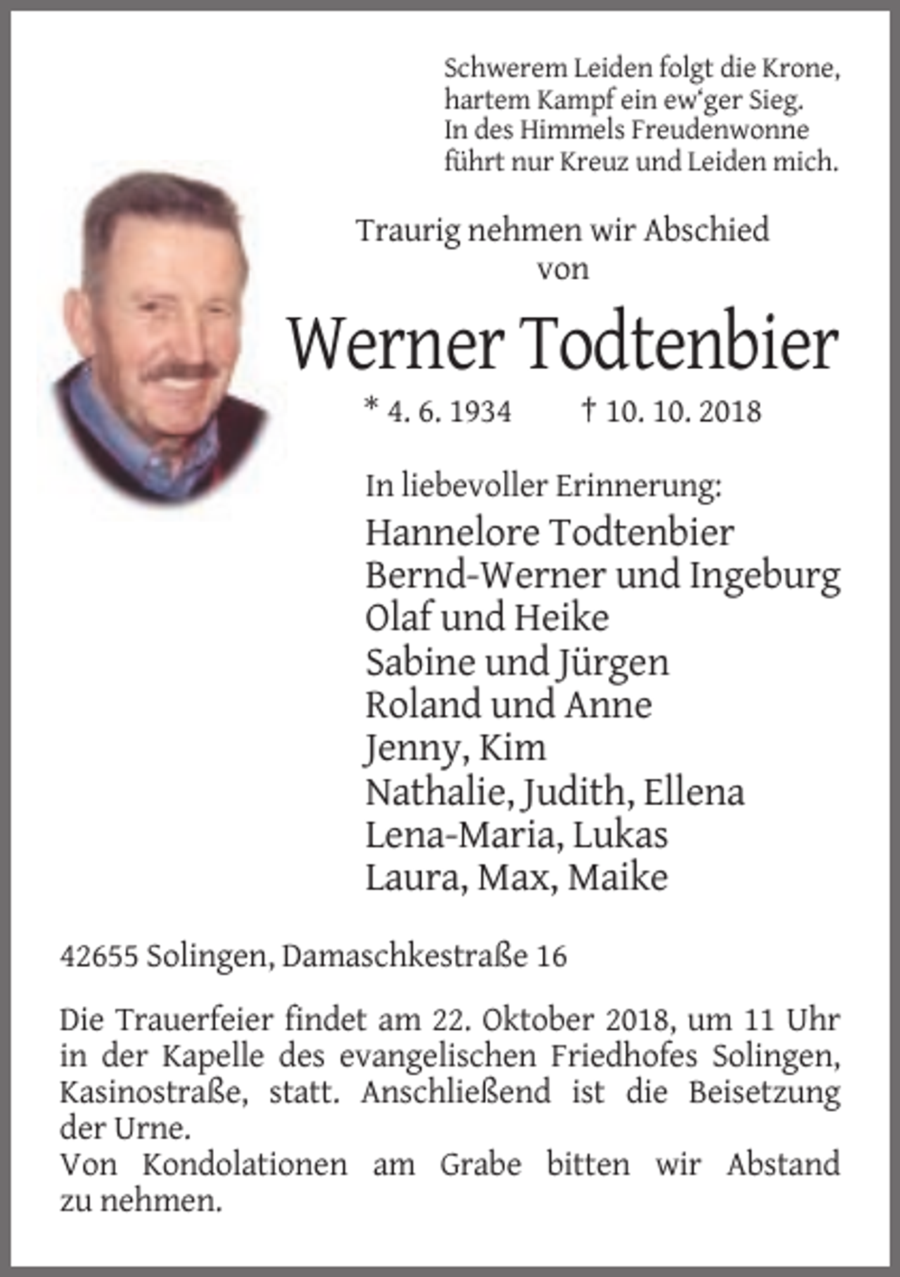 <p>Schwerem Leiden folgt die Krone,<br />hartem Kampf ein ew‘ger Sieg.<br />In des Himmels Freudenwonne<br />führt nur Kreuz und Leiden mich.</p><p>Traurig nehmen wir Abschied<br />von</p><p>Werner Todtenbier<br />* 4. 6. 1934</p><p>† 10. 10. 2018</p><p>In liebevoller Erinnerung:</p><p>Hannelore Todtenbier<br />Bernd-Werner und Ingeburg<br />Olaf und Heike<br />Sabine und Jürgen<br />Roland und Anne<br />Jenny, Kim<br />Nathalie, Judith, Ellena<br />Lena-Maria, Lukas<br />Laura, Max, Maike<br />42655 Solingen, Damaschkestraße 16<br />Die Trauerfeier findet am 22. Oktober 2018, um 11 Uhr<br />in der Kapelle des evangelischen Friedhofes Solingen,<br />Kasinostraße, statt. Anschließend ist die Beisetzung<br />der Urne.<br />Von Kondolationen am Grabe bitten wir Abstand<br />zu nehmen.</p>