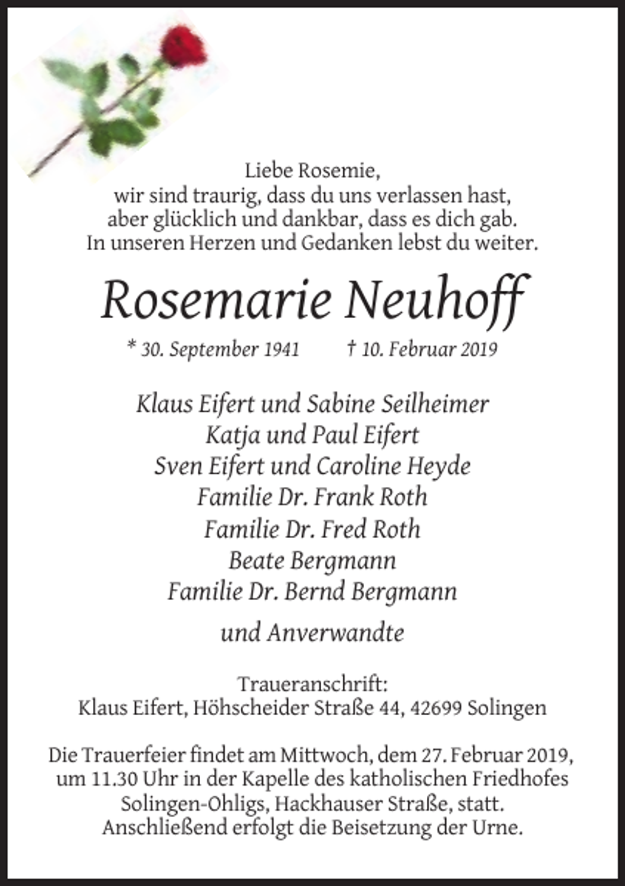 <p>Liebe Rosemie,<br />wir sind traurig, dass du uns verlassen hast,<br />aber glücklich und dankbar, dass es dich gab.<br />In unseren Herzen und Gedanken lebst du weiter.</p><p>Rosemarie Neuhoff<br />* 30. September 1941</p><p>† 10. Februar 2019</p><p>Klaus Eifert und Sabine Seilheimer<br />Katja und Paul Eifert<br />Sven Eifert und Caroline Heyde<br />Familie Dr. Frank Roth<br />Familie Dr. Fred Roth<br />Beate Bergmann<br />Familie Dr. Bernd Bergmann<br />und Anverwandte<br />Traueranschrift:<br />Klaus Eifert, Höhscheider Straße 44, 42699 Solingen<br />Die Trauerfeier findet am Mittwoch, dem 27. Februar 2019,<br />um 11.30 Uhr in der Kapelle des katholischen Friedhofes<br />Solingen-Ohligs, Hackhauser Straße, statt.<br />Anschließend erfolgt die Beisetzung der Urne.</p>