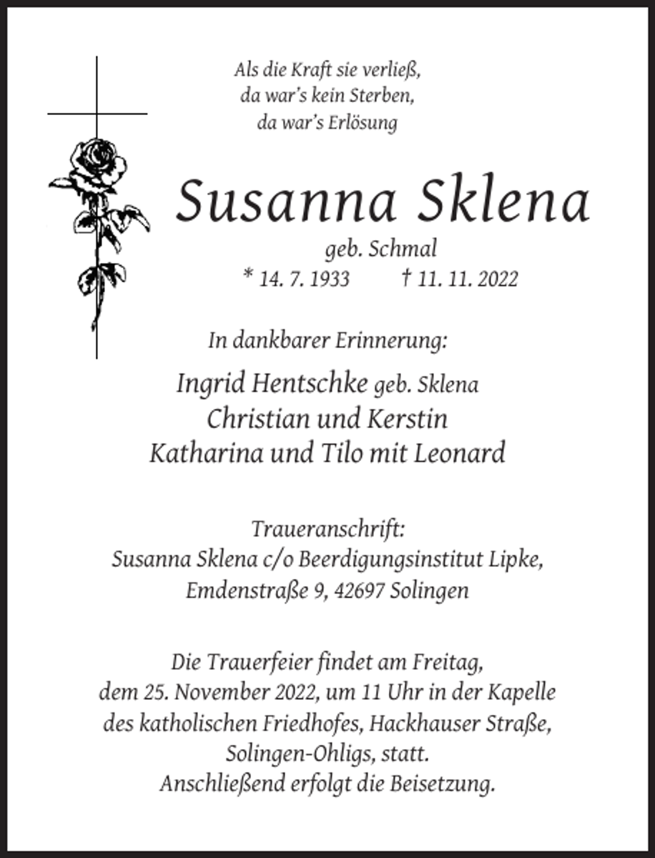 <p>Als die Kraft sie verließ,<br />da war’s kein Sterben,<br />da war’s Erlösung</p><p>Susanna Sklena<br />geb. Schmal<br />* 14. 7. 1933<br />† 11. 11. 2022<br />In dankbarer Erinnerung:</p><p>Ingrid Hentschke geb. Sklena<br />Christian und Kerstin<br />Katharina und Tilo mit Leonard<br />Traueranschrift:<br />Susanna Sklena c/o Beerdigungsinstitut Lipke,<br />Emdenstraße 9, 42697 Solingen</p><p>Die Trauerfeier findet am Freitag,<br />dem 25. November 2022, um 11 Uhr in der Kapelle<br />des katholischen Friedhofes, Hackhauser Straße,<br />Solingen-Ohligs, statt.<br />Anschließend erfolgt die Beisetzung.</p>