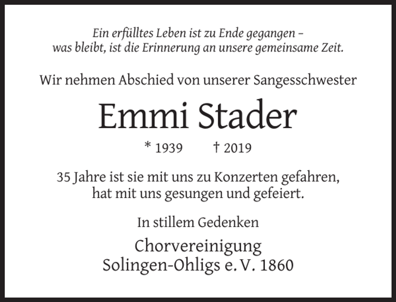 <p>Ein erfülltes Leben ist zu Ende gegangen –<br />was bleibt, ist die Erinnerung an unsere gemeinsame Zeit.</p><p>Wir nehmen Abschied von unserer Sangesschwester</p><p>Emmi Stader<br />* 1939</p><p>† 2019</p><p>35 Jahre ist sie mit uns zu Konzerten gefahren,<br />hat mit uns gesungen und gefeiert.<br />In stillem Gedenken</p><p>Chorvereinigung<br />Solingen-Ohligs e. V. 1860</p>