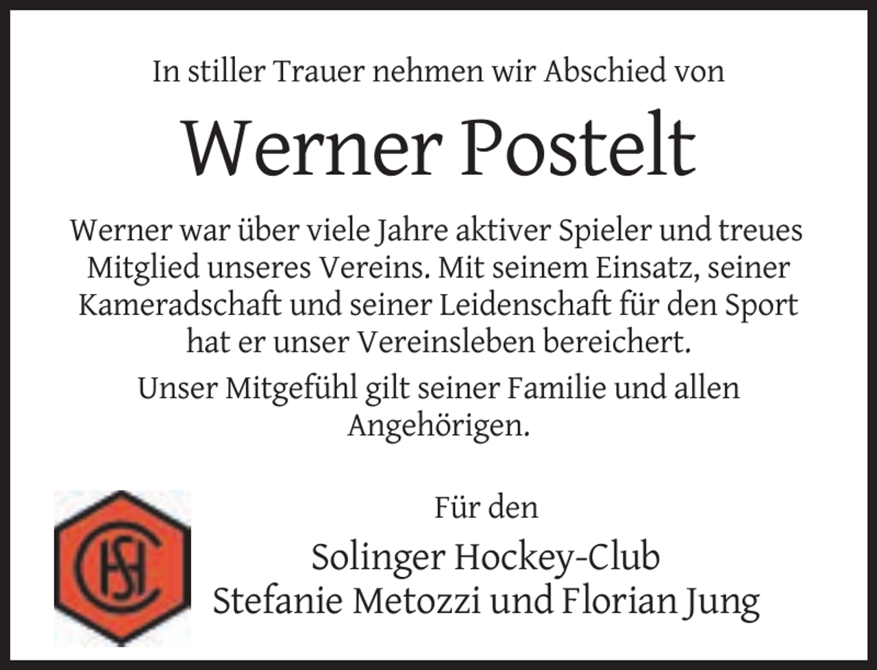 <p>In stiller Trauer nehmen wir Abschied von</p><p>Werner Postelt<br />Werner war über viele Jahre aktiver Spieler und treues<br />Mitglied unseres Vereins. Mit seinem Einsatz, seiner<br />Kameradschaft und seiner Leidenschaft für den Sport<br />hat er unser Vereinsleben bereichert.<br />Unser Mitgefühl gilt seiner Familie und allen<br />Angehörigen.<br />Für den</p><p>Solinger Hockey-Club<br />Stefanie Metozzi und Florian Jung</p>