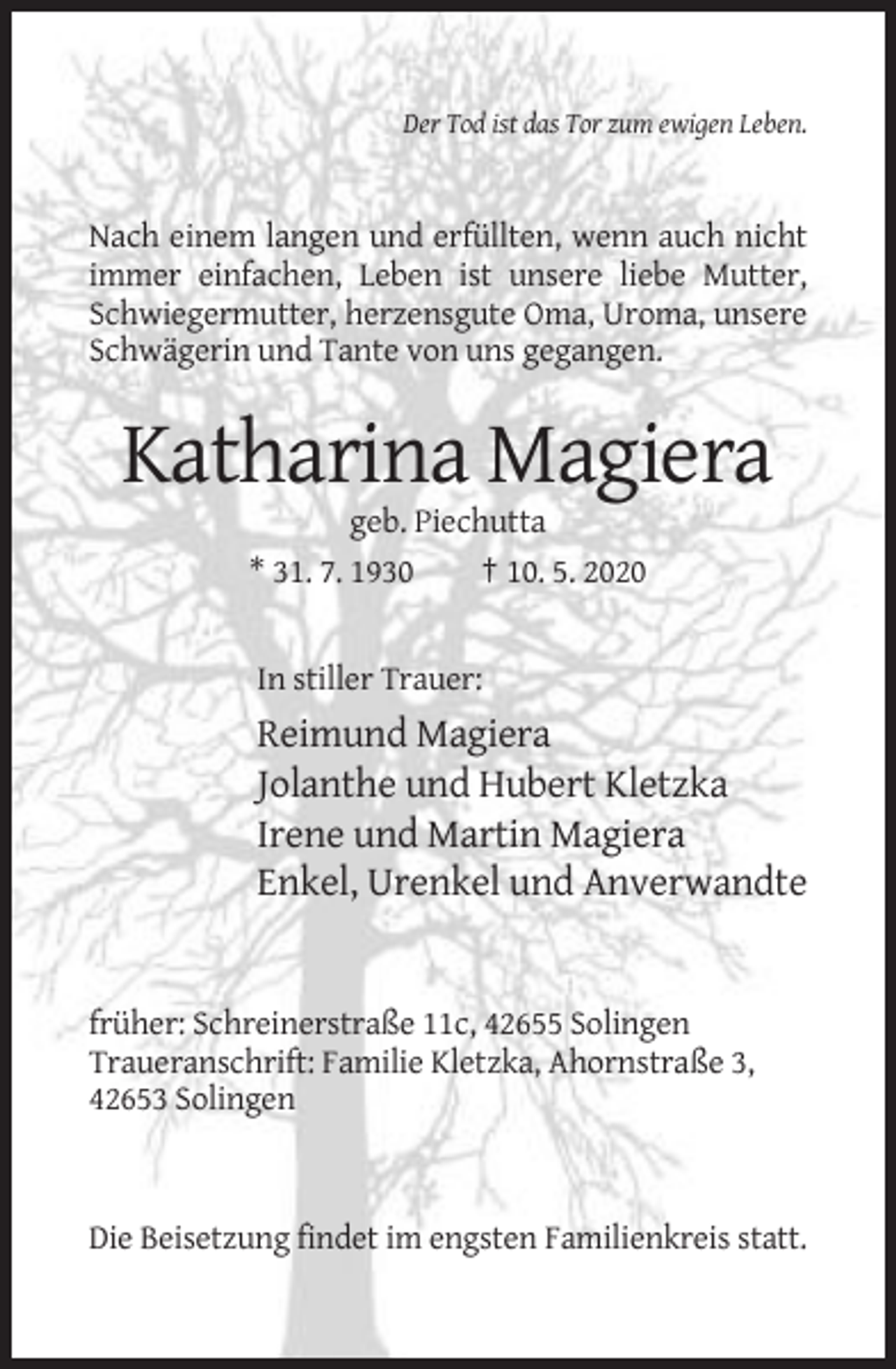 <p>Der Tod ist das Tor zum ewigen Leben.</p><p>Nach einem langen und erfüllten, wenn auch nicht<br />immer einfachen, Leben ist unsere liebe Mutter,<br />Schwiegermutter, herzensgute Oma, Uroma, unsere<br />Schwägerin und Tante von uns gegangen.</p><p>Katharina Magiera<br />geb. Piechutta<br />* 31. 7. 1930<br />† 10. 5. 2020</p><p>In stiller Trauer:</p><p>Reimund Magiera<br />Jolanthe und Hubert Kletzka<br />Irene und Martin Magiera<br />Enkel, Urenkel und Anverwandte</p><p>früher: Schreinerstraße 11c, 42655 Solingen<br />Traueranschrift: Familie Kletzka, Ahornstraße 3,<br />42653 Solingen</p><p>Die Beisetzung findet im engsten Familienkreis statt.</p>