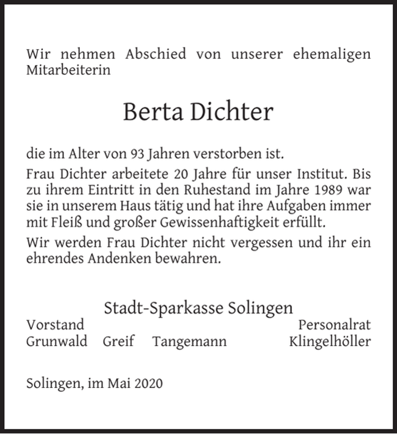 <p>Wir nehmen Abschied von unserer ehemaligen<br />Mitarbeiterin</p><p>Berta Dichter<br />die im Alter von 93 Jahren verstorben ist.<br />Frau Dichter arbeitete 20 Jahre für unser Institut. Bis<br />zu ihrem Eintritt in den Ruhestand im Jahre 1989 war<br />sie in unserem Haus tätig und hat ihre Aufgaben immer<br />mit Fleiß und großer Gewissenhaftigkeit erfüllt.<br />Wir werden Frau Dichter nicht vergessen und ihr ein<br />ehrendes Andenken bewahren.</p><p>Vorstand<br />Grunwald</p><p>Stadt-Sparkasse Solingen<br />Greif</p><p>Tangemann</p><p>Solingen, im Mai 2020</p><p>Personalrat<br />Klingelhöller</p>