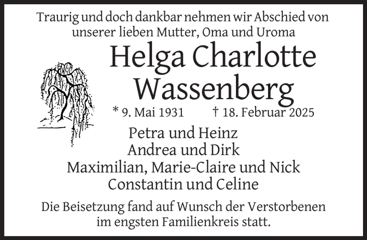 <p>Traurig und doch dankbar nehmen wir Abschied von<br />unserer lieben Mutter, Oma und Uroma</p><p>Helga Charlotte<br />Wassenberg<br />* 9. Mai 1931</p><p>† 18. Februar 2025</p><p>Petra und Heinz<br />Andrea und Dirk<br />Maximilian, Marie-Claire und Nick<br />Constantin und Celine<br />Die Beisetzung fand auf Wunsch der Verstorbenen<br />im engsten Familienkreis statt.</p>