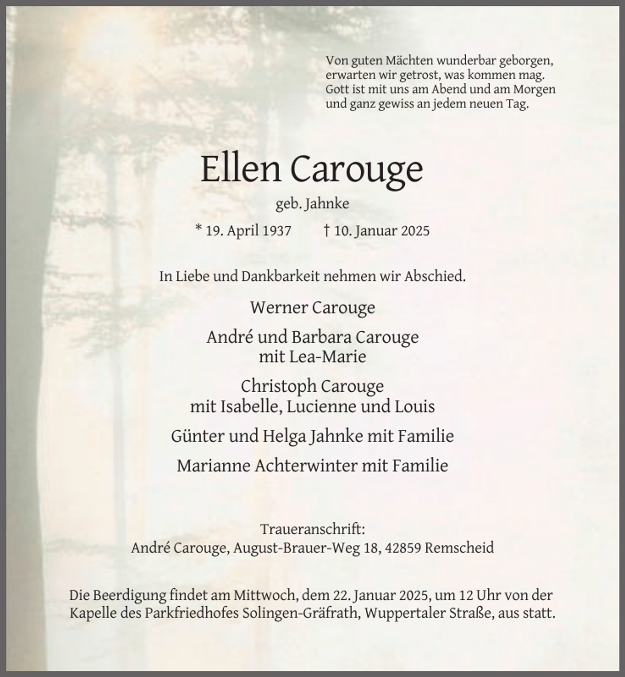 <p>Von guten Mächten wunderbar geborgen,<br />erwarten wir getrost, was kommen mag.<br />Gott ist mit uns am Abend und am Morgen<br />und ganz gewiss an jedem neuen Tag.</p><p>Ellen Carouge<br />geb. Jahnke<br />* 19. April 1937</p><p>† 10. Januar 2025</p><p>In Liebe und Dankbarkeit nehmen wir Abschied.</p><p>Werner Carouge<br />André und Barbara Carouge<br />mit Lea-Marie<br />Christoph Carouge<br />mit Isabelle, Lucienne und Louis<br />Günter und Helga Jahnke mit Familie<br />Marianne Achterwinter mit Familie</p><p>Traueranschrift:<br />André Carouge, August-Brauer-Weg 18, 42859 Remscheid</p><p>Die Beerdigung findet am Mittwoch, dem 22. Januar 2025, um 12 Uhr von der<br />Kapelle des Parkfriedhofes Solingen-Gräfrath, Wuppertaler Straße, aus statt.</p>