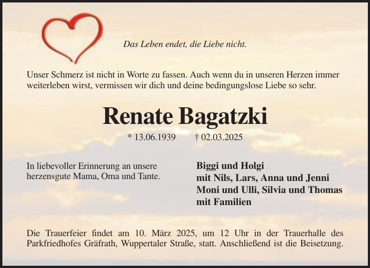 <p>Das Leben endet, die Liebe nicht.<br />Unser Schmerz ist nicht in Worte zu fassen. Auch wenn du in unseren Herzen immer<br />weiterleben wirst, vermissen wir dich und deine bedingungslose Liebe so sehr.</p><p>Renate Bagatzki<br />* 13.06.1939<br />In liebevoller Erinnerung an unsere<br />herzensgute Mama, Oma und Tante.</p><p>† 02.03.2025</p><p>Biggi und Holgi<br />mit Nils, Lars, Anna und Jenni<br />Moni und Ulli, Silvia und Thomas<br />mit Familien</p><p>Die Trauerfeier findet am 10. März 2025, um 12 Uhr in der Trauerhalle des<br />Parkfriedhofes Gräfrath, Wuppertaler Straße, statt. Anschließend ist die Beisetzung.</p>