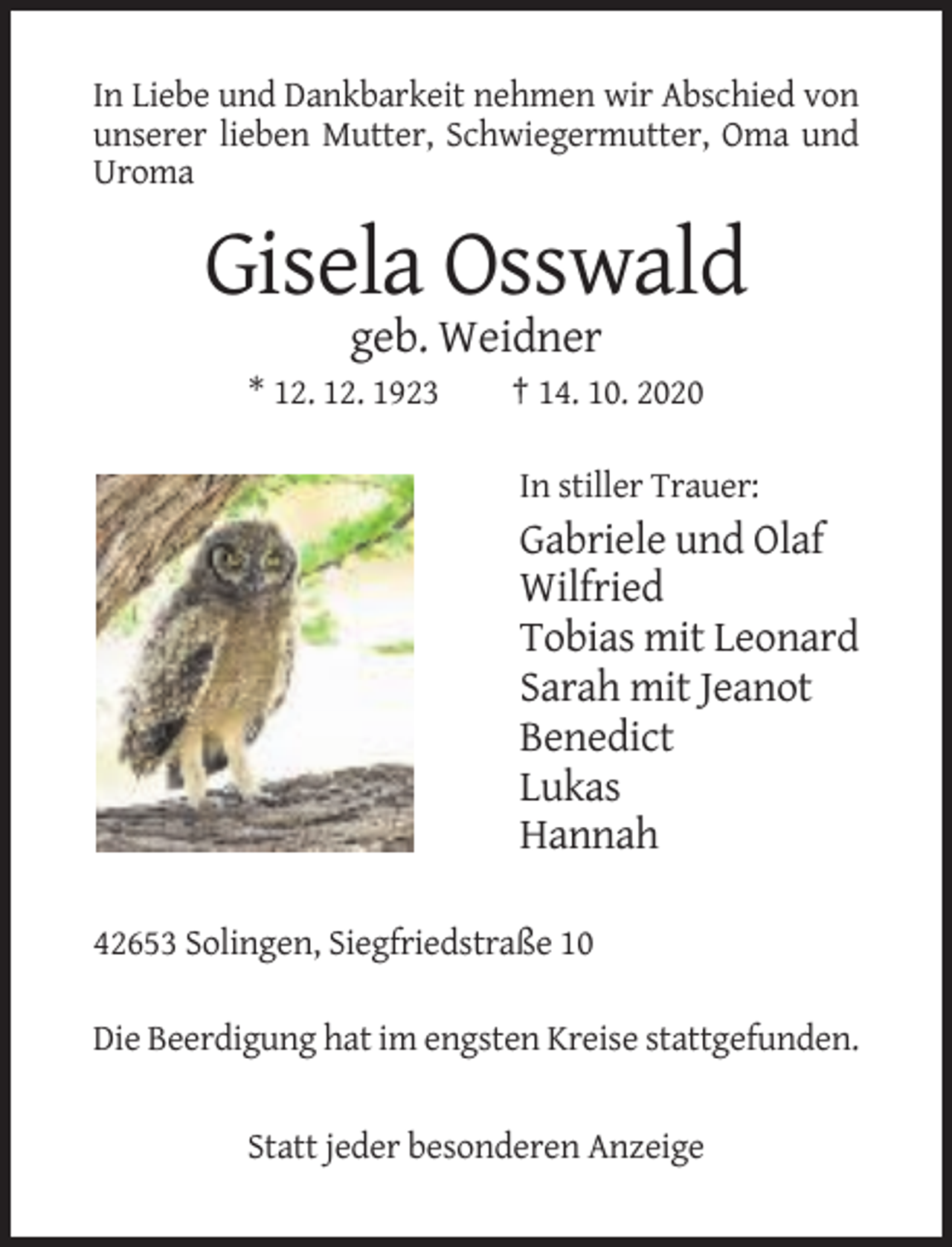 <p>In Liebe und Dankbarkeit nehmen wir Abschied von<br />unserer lieben Mutter, Schwiegermutter, Oma und<br />Uroma</p><p>Gisela Osswald<br />geb. Weidner<br />* 12. 12. 1923</p><p>† 14. 10. 2020<br />In stiller Trauer:</p><p>Gabriele und Olaf<br />Wilfried<br />Tobias mit Leonard<br />Sarah mit Jeanot<br />Benedict<br />Lukas<br />Hannah<br />42653 Solingen, Siegfriedstraße 10<br />Die Beerdigung hat im engsten Kreise stattgefunden.</p><p>Statt jeder besonderen Anzeige</p>