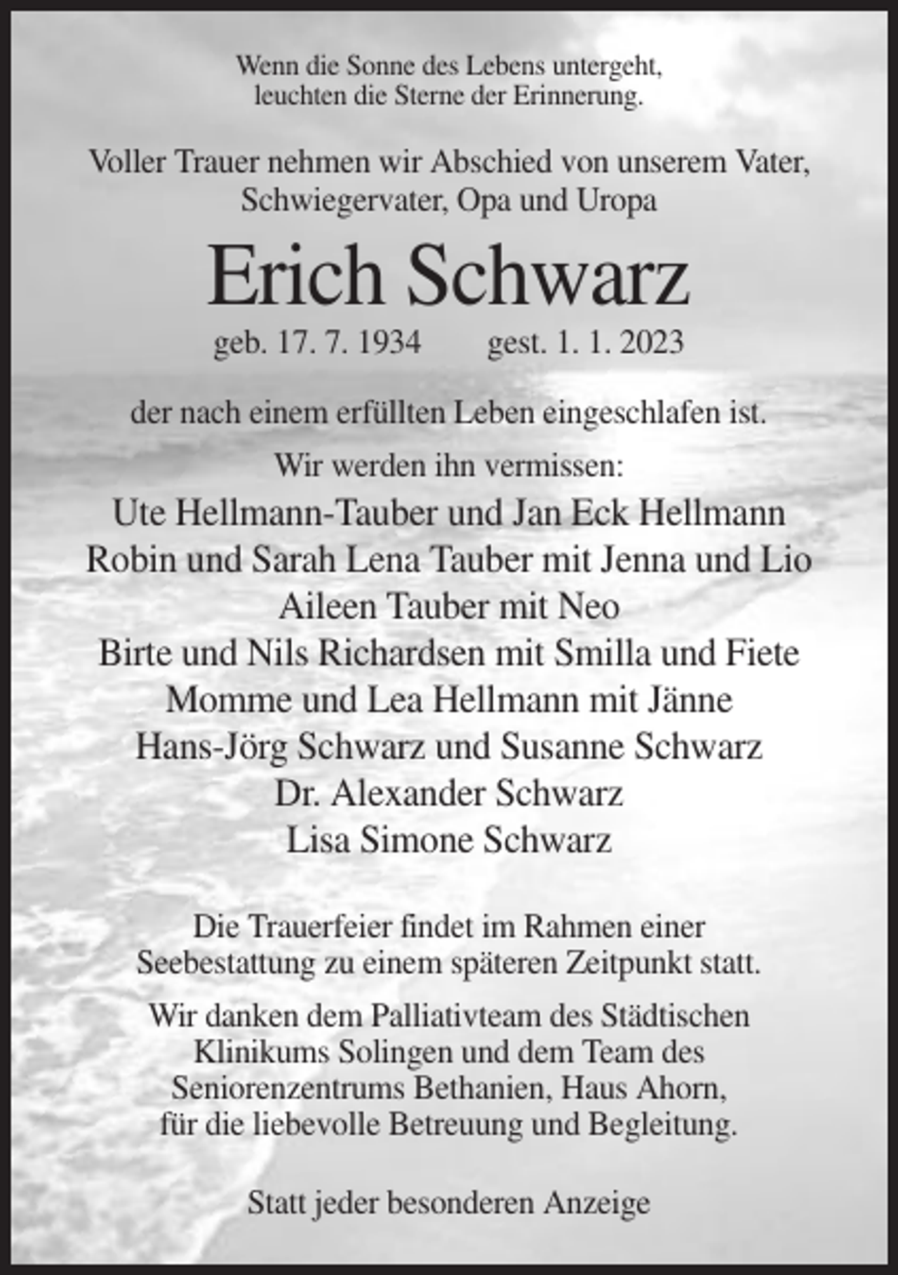 <p>Wenn die Sonne des Lebens untergeht,<br />leuchten die Sterne der Erinnerung.</p><p>Voller Trauer nehmen wir Abschied von unserem Vater,<br />Schwiegervater, Opa und Uropa</p><p>Erich Schwarz<br />geb. 17. 7. 1934</p><p>gest. 1. 1. 2023</p><p>der nach einem erfüllten Leben eingeschlafen ist.<br />Wir werden ihn vermissen:</p><p>Ute Hellmann-Tauber und Jan Eck Hellmann<br />Robin und Sarah Lena Tauber mit Jenna und Lio<br />Aileen Tauber mit Neo<br />Birte und Nils Richardsen mit Smilla und Fiete<br />Momme und Lea Hellmann mit Jänne<br />Hans-Jörg Schwarz und Susanne Schwarz<br />Dr. Alexander Schwarz<br />Lisa Simone Schwarz<br />Die Trauerfeier findet im Rahmen einer<br />Seebestattung zu einem späteren Zeitpunkt statt.<br />Wir danken dem Palliativteam des Städtischen<br />Klinikums Solingen und dem Team des<br />Seniorenzentrums Bethanien, Haus Ahorn,<br />für die liebevolle Betreuung und Begleitung.<br />Statt jeder besonderen Anzeige</p>
