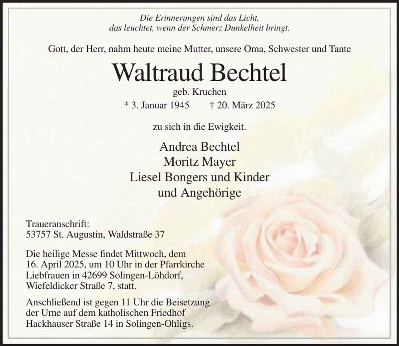 <p>Die Erinnerungen sind das Licht,<br />das leuchtet, wenn der Schmerz Dunkelheit bringt.</p><p>Gott, der Herr, nahm heute meine Mutter, unsere Oma, Schwester und Tante</p><p>Waltraud Bechtel<br />geb. Kruchen<br />* 3. Januar 1945<br />† 20. März 2025<br />zu sich in die Ewigkeit.</p><p>Andrea Bechtel<br />Moritz Mayer<br />Liesel Bongers und Kinder<br />und Angehörige<br />Traueranschrift:<br />53757 St. Augustin, Waldstraße 37<br />Die heilige Messe findet Mittwoch, dem<br />16. April 2025, um 10 Uhr in der Pfarrkirche<br />Liebfrauen in 42699 Solingen-Löhdorf,<br />Wiefeldicker Straße 7, statt.<br />Anschließend ist gegen 11 Uhr die Beisetzung<br />der Urne auf dem katholischen Friedhof<br />Hackhauser Straße 14 in Solingen-Ohligs.</p>