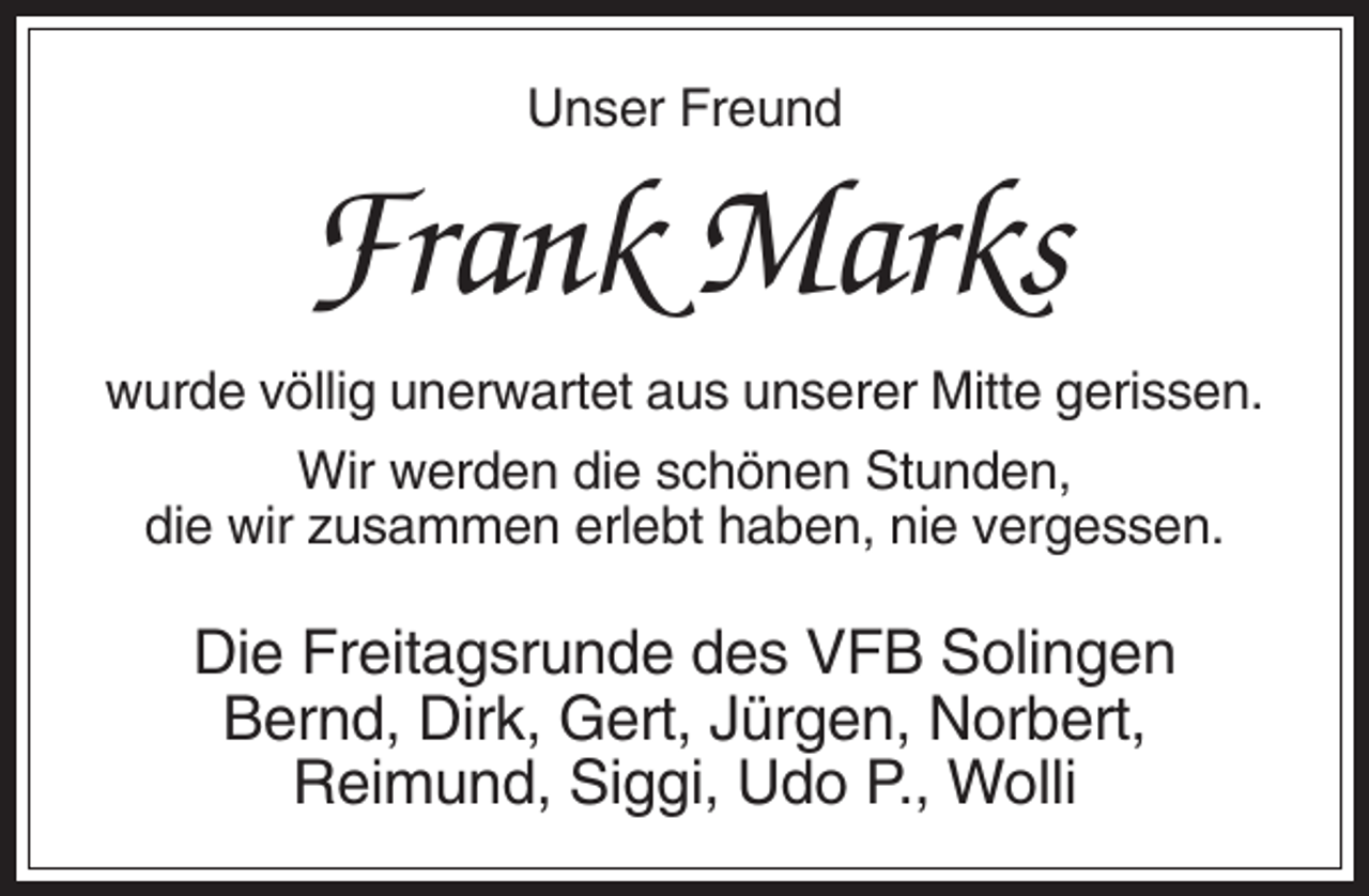 <p>Unser Freund</p><p>Frank Marks<br />wurde völlig unerwartet aus unserer Mitte gerissen.<br />Wir werden die schönen Stunden,<br />die wir zusammen erlebt haben, nie vergessen.</p><p>Die Freitagsrunde des VFB Solingen<br />Bernd, Dirk, Gert, Jürgen, Norbert,<br />Reimund, Siggi, Udo P., Wolli</p>