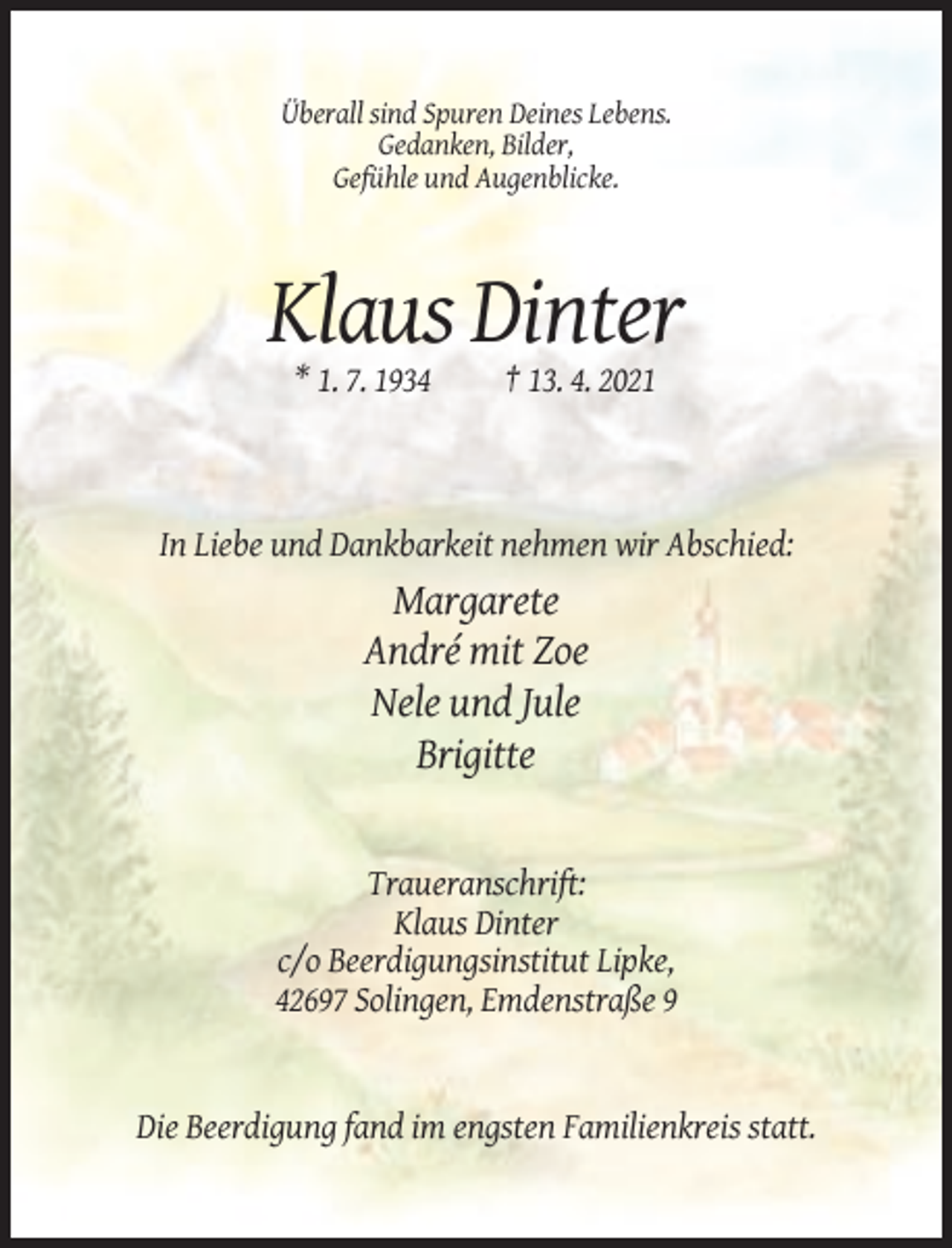 <p>Überall sind Spuren Deines Lebens.<br />Gedanken, Bilder,<br />Gefühle und Augenblicke.</p><p>Klaus Dinter<br />* 1. 7. 1934</p><p>† 13. 4. 2021</p><p>In Liebe und Dankbarkeit nehmen wir Abschied:</p><p>Margarete<br />André mit Zoe<br />Nele und Jule<br />Brigitte</p><p>Traueranschrift:<br />Klaus Dinter<br />c/o Beerdigungsinstitut Lipke,<br />42697 Solingen, Emdenstraße 9</p><p>Die Beerdigung fand im engsten Familienkreis statt.</p>