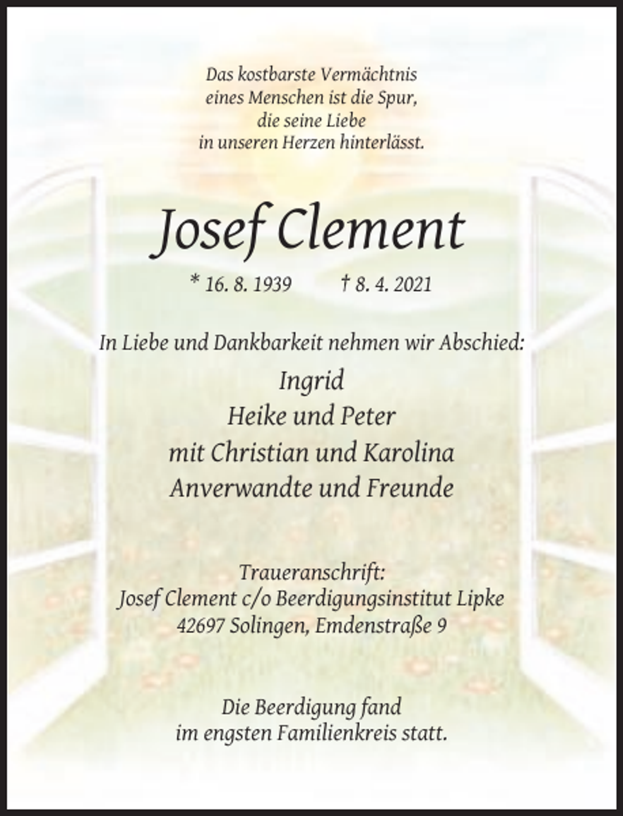 <p>Das kostbarste Vermächtnis<br />eines Menschen ist die Spur,<br />die seine Liebe<br />in unseren Herzen hinterlässt.</p><p>Josef Clement<br />* 16. 8. 1939</p><p>† 8. 4. 2021</p><p>In Liebe und Dankbarkeit nehmen wir Abschied:</p><p>Ingrid<br />Heike und Peter<br />mit Christian und Karolina<br />Anverwandte und Freunde</p><p>Traueranschrift:<br />Josef Clement c/o Beerdigungsinstitut Lipke<br />42697 Solingen, Emdenstraße 9</p><p>Die Beerdigung fand<br />im engsten Familienkreis statt.</p>