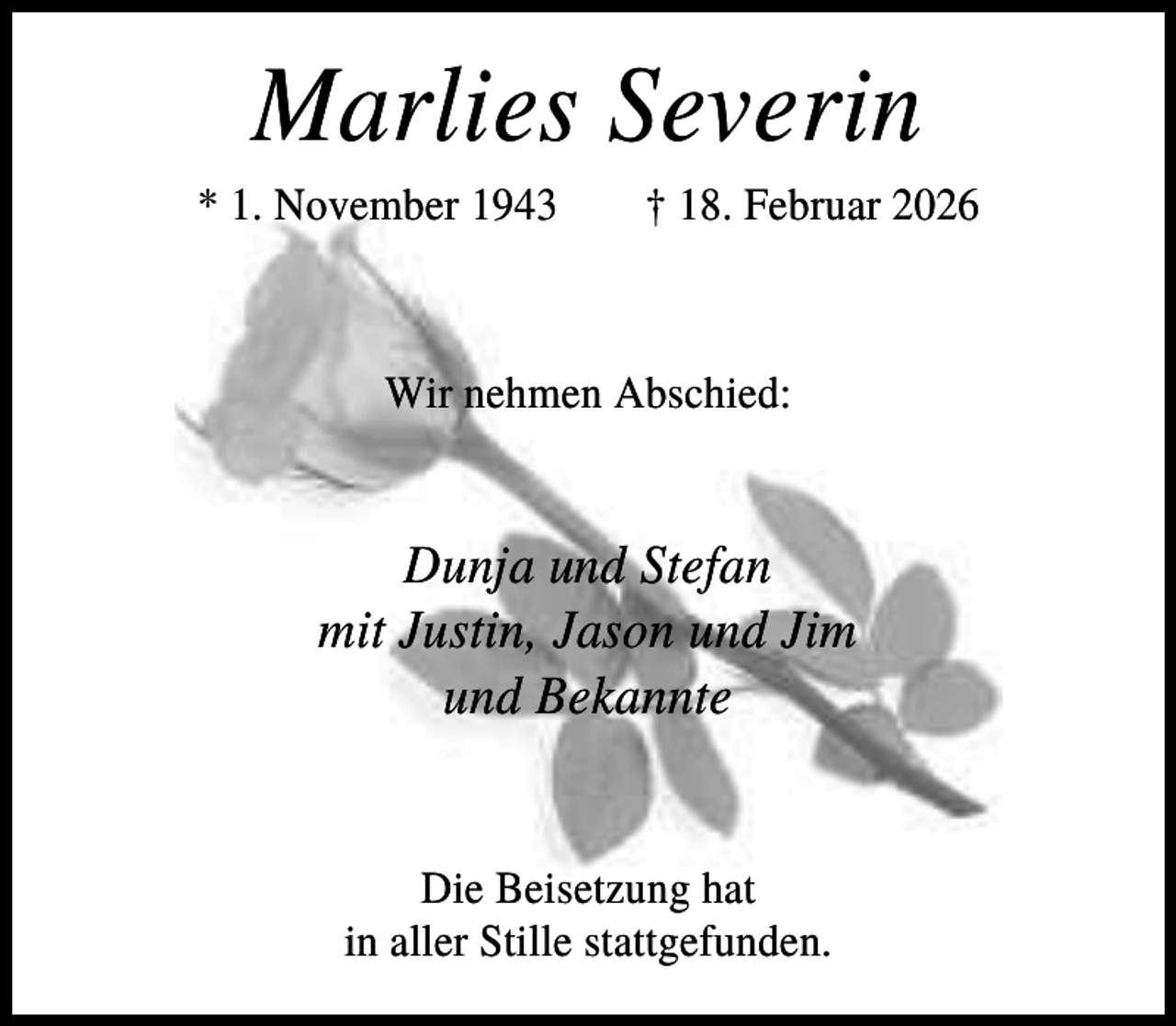 <p>Marlies Severin<br />* 1. November 1943</p><p>† 18. Februar 2026</p><p>Wir nehmen Abschied:</p><p>Dunja und Stefan<br />mit Justin, Jason und Jim<br />und Bekannte</p><p>Die Beisetzung hat<br />in aller Stille stattgefunden.</p>
