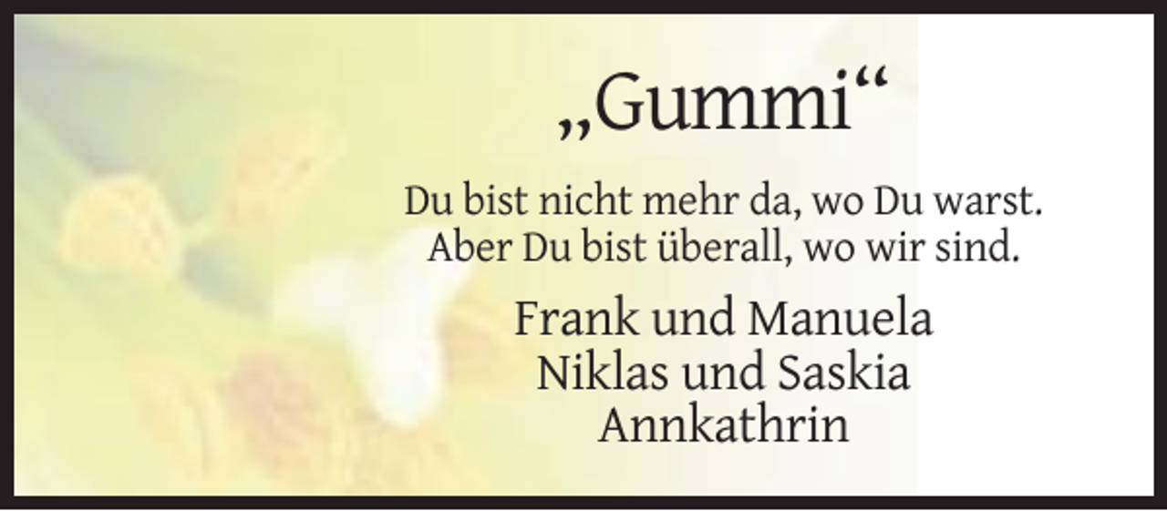 <p>„Gummi“<br />Du bist nicht mehr da, wo Du warst.<br />Aber Du bist überall, wo wir sind.</p><p>Frank und Manuela<br />Niklas und Saskia<br />Annkathrin</p>