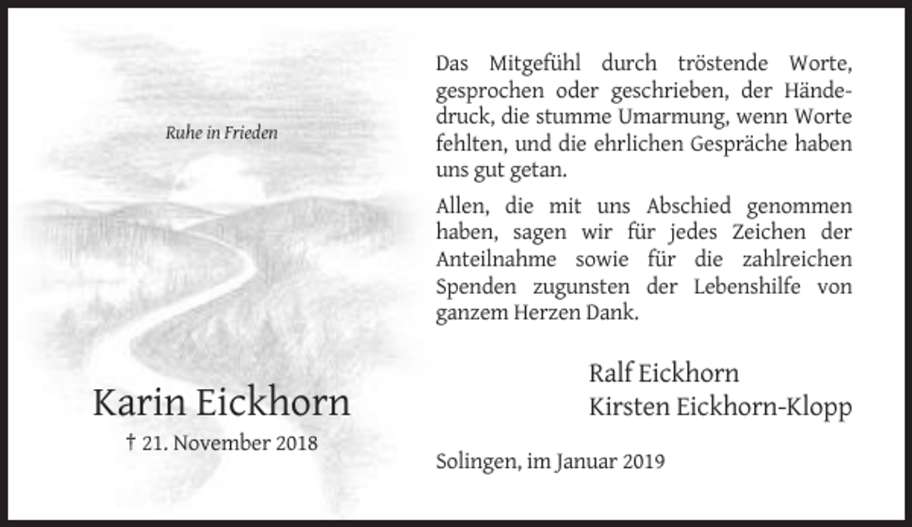 <p>Ruhe in Frieden</p><p>Das Mitgefühl durch tröstende Worte,<br />gesprochen oder geschrieben, der Händedruck, die stumme Umarmung, wenn Worte<br />fehlten, und die ehrlichen Gespräche haben<br />uns gut getan.<br />Allen, die mit uns Abschied genommen<br />haben, sagen wir für jedes Zeichen der<br />Anteilnahme sowie für die zahlreichen<br />Spenden zugunsten der Lebenshilfe von<br />ganzem Herzen Dank.</p><p>Karin Eickhorn</p><p>Ralf Eickhorn<br />Kirsten Eickhorn-Klopp</p><p>† 21. November 2018<br />Solingen, im Januar 2019</p>