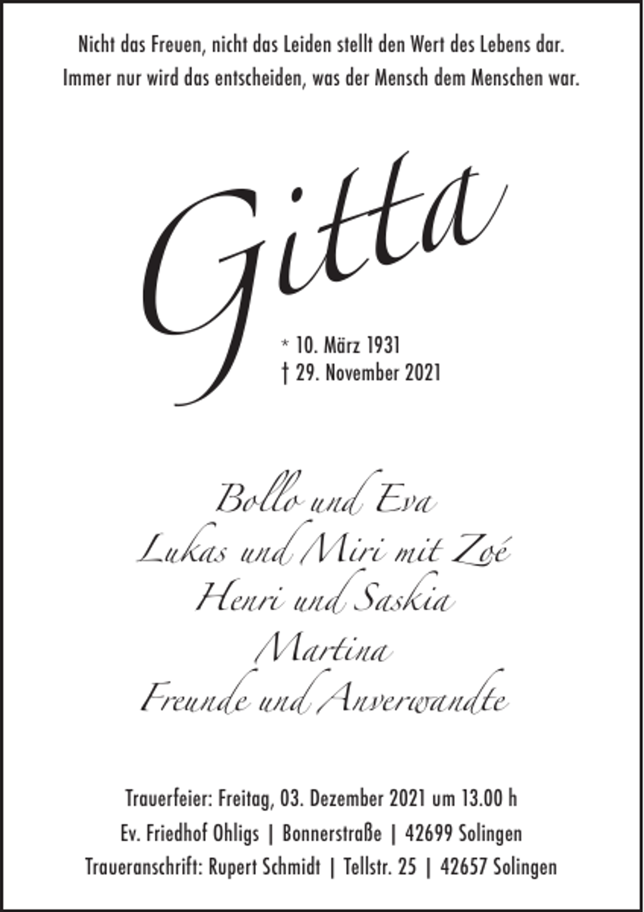 <p>Nicht das Freuen, nicht das Leiden stellt den Wert des Lebens dar.<br />Immer nur wird das entscheiden, was der Mensch dem Menschen war.</p><p>a<br />t<br />t<br />i<br />G<br />* 10. März 1931<br />† 29. November 2021</p><p>Bollo und Eva<br />Lukas und Miri mit Zoé<br />Henri und Saskia<br />Martina<br />Freunde und Anverwandte</p><p>Trauerfeier: Freitag, 03. Dezember 2021 um 13.00 h<br />Ev. Friedhof Ohligs | Bonnerstraße | 42699 Solingen<br />Traueranschrift: Rupert Schmidt | Tellstr. 25 | 42657 Solingen</p>
