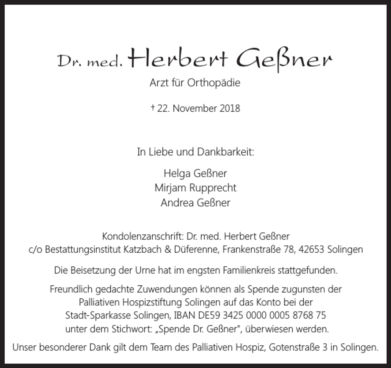 <p>Dr. med.</p><p>Herbert Geßner<br />Arzt für Orthopädie<br />† 22. November 2018</p><p>In Liebe und Dankbarkeit:<br />Helga Geßner<br />Mirjam Rupprecht<br />Andrea Geßner<br />Kondolenzanschrift: Dr. med. Herbert Geßner<br />c/o Bestattungsinstitut Katzbach &amp; Düferenne, Frankenstraße 78, 42653 Solingen<br />Die Beisetzung der Urne hat im engsten Familienkreis stattgefunden.<br />Freundlich gedachte Zuwendungen können als Spende zugunsten der<br />Palliativen Hospizstiftung Solingen auf das Konto bei der<br />Stadt-Sparkasse Solingen, IBAN DE59 3425 05 8768 75<br />unter dem Stichwort: „Spende Dr. Geßner", überwiesen werden.<br />Unser besonderer Dank gilt dem Team des Palliativen Hospiz, Gotenstraße 3 in Solingen.</p>