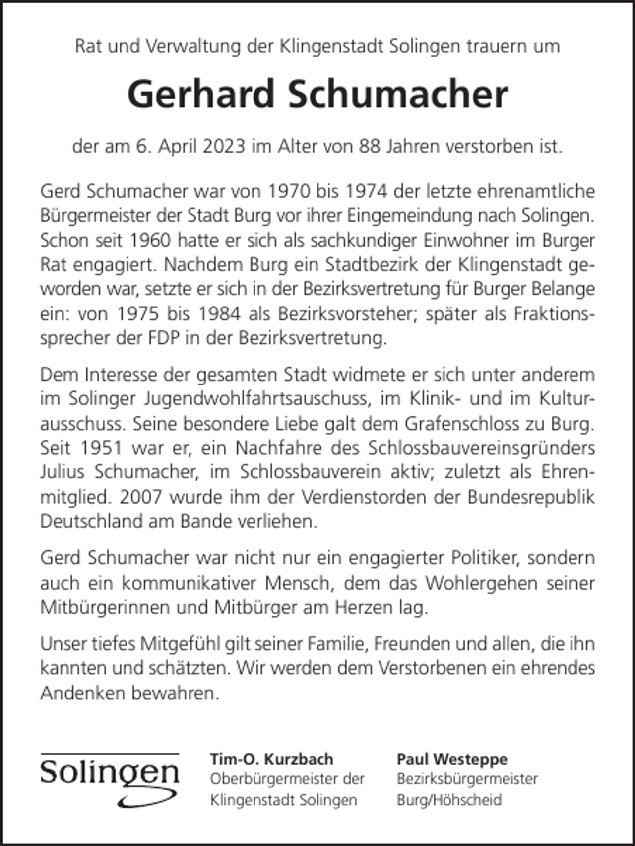 <p>Rat und Verwaltung der Klingenstadt Solingen trauern um</p><p>Gerhard Schumacher<br />der am 6. April 2023 im Alter von 88 Jahren verstorben ist.<br />Gerd Schumacher war von 1970 bis 1974 der letzte ehrenamtliche<br />Bürgermeister der Stadt Burg vor ihrer Eingemeindung nach Solingen.<br />Schon seit 1960 hatte er sich als sachkundiger Einwohner im Burger<br />Rat engagiert. Nachdem Burg ein Stadtbezirk der Klingenstadt geworden war, setzte er sich in der Bezirksvertretung für Burger Belange<br />ein: von 1975 bis 1984 als Bezirksvorsteher; später als Fraktionssprecher der FDP in der Bezirksvertretung.<br />Dem Interesse der gesamten Stadt widmete er sich unter anderem<br />im Solinger Jugendwohlfahrtsauschuss, im Klinik- und im Kulturausschuss. Seine besondere Liebe galt dem Grafenschloss zu Burg.<br />Seit 1951 war er, ein Nachfahre des Schlossbauvereinsgründers<br />Julius Schumacher, im Schlossbauverein aktiv; zuletzt als Ehrenmitglied. 2007 wurde ihm der Verdienstorden der Bundesrepublik<br />Deutschland am Bande verliehen.<br />Gerd Schumacher war nicht nur ein engagierter Politiker, sondern<br />auch ein kommunikativer Mensch, dem das Wohlergehen seiner<br />Mitbürgerinnen und Mitbürger am Herzen lag.<br />Unser tiefes Mitgefühl gilt seiner Familie, Freunden und allen, die ihn<br />kannten und schätzten. Wir werden dem Verstorbenen ein ehrendes<br />Andenken bewahren.<br />Tim-O. Kurzbach<br />Oberbürgermeister der<br />Klingenstadt Solingen</p><p>Paul Westeppe<br />Bezirksbürgermeister<br />Burg/Höhscheid</p>