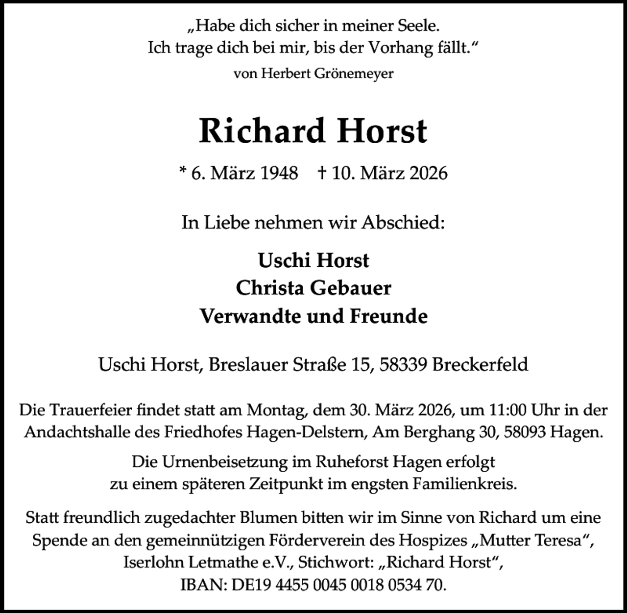 <p>„Habe dich sicher in meiner Seele.<br />Ich trage dich bei mir, bis der Vorhang fällt.“<br />von Herbert Grönemeyer</p><p>Richard Horst<br />* 6. März 1948</p><p>† 10. März 2026</p><p>In Liebe nehmen wir Abschied:</p><p>Uschi Horst<br />Christa Gebauer<br />Verwandte und Freunde<br />Uschi Horst, Breslauer Straße 15, 58339 Breckerfeld<br />Die Trauerfeier ﬁndet statt am Montag, dem 30. März 2026, um 11:00 Uhr in der<br />Andachtshalle des Friedhofes Hagen-Delstern, Am Berghang 30, 58093 Hagen.<br />Die Urnenbeisetzung im Ruheforst Hagen erfolgt<br />zu einem späteren Zeitpunkt im engsten Familienkreis.<br />Statt freundlich zugedachter Blumen bitten wir im Sinne von Richard um eine<br />Spende an den gemeinnützigen Förderverein des Hospizes „Mutter Teresa“,<br />Iserlohn Letmathe e.V., Stichwort: „Richard Horst“,<br />IBAN: DE19 4455 0045 0018 0534 70.</p>