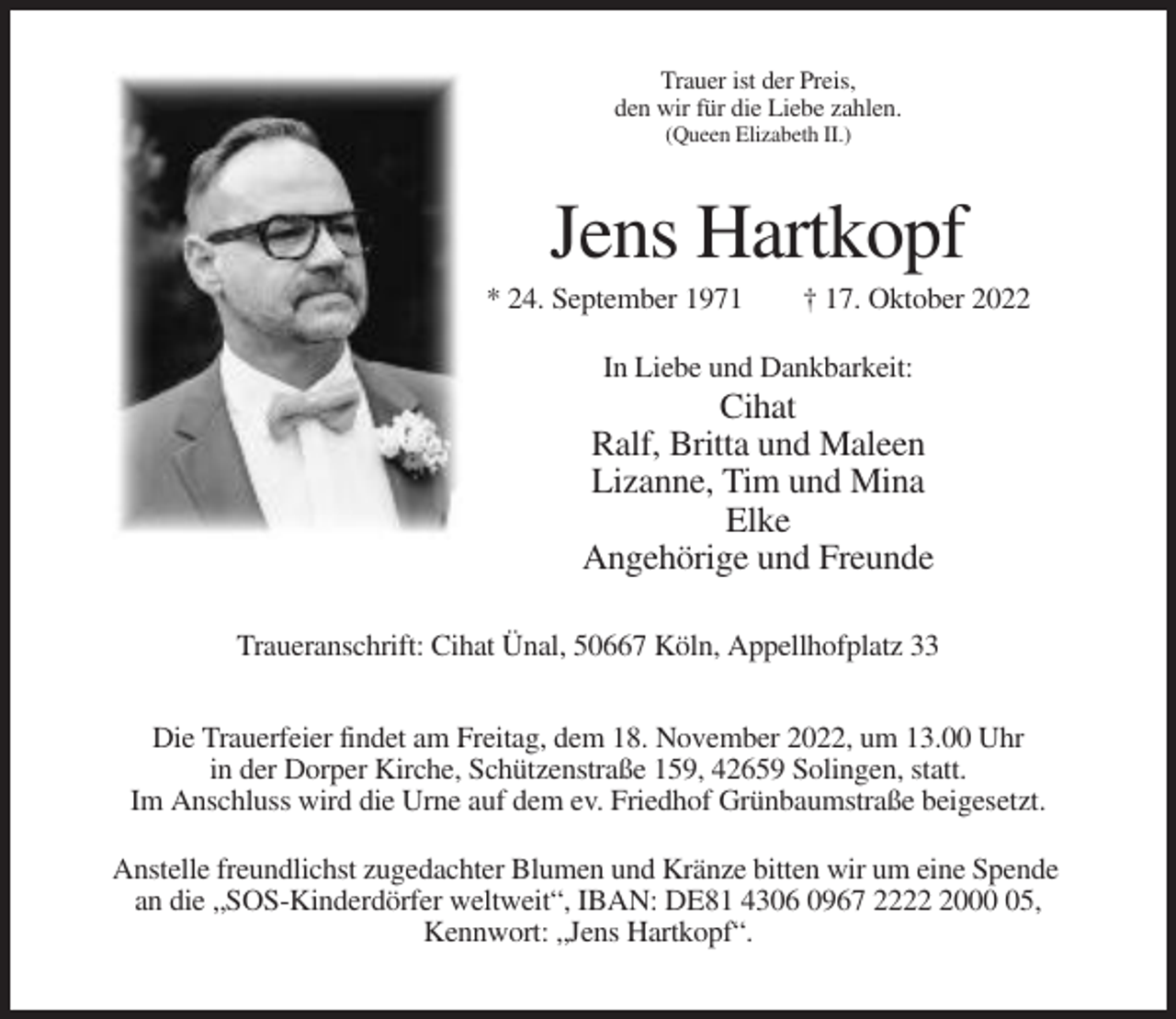 <p>Trauer ist der Preis,<br />den wir für die Liebe zahlen.<br />(Queen Elizabeth II.)</p><p>Jens Hartkopf<br />* 24. September 1971</p><p>† 17. Oktober 2022</p><p>In Liebe und Dankbarkeit:</p><p>Cihat<br />Ralf, Britta und Maleen<br />Lizanne, Tim und Mina<br />Elke<br />Angehörige und Freunde<br />Traueranschrift: Cihat Ünal, 50667 Köln, Appellhofplatz 33<br />Die Trauerfeier findet am Freitag, dem 18. November 2022, um 13.00 Uhr<br />in der Dorper Kirche, Schützenstraße 159, 42659 Solingen, statt.<br />Im Anschluss wird die Urne auf dem ev. Friedhof Grünbaumstraße beigesetzt.<br />Anstelle freundlichst zugedachter Blumen und Kränze bitten wir um eine Spende<br />an die „SOS-Kinderdörfer weltweit“, IBAN: DE81 4306 0967 222005,<br />Kennwort: „Jens Hartkopf“.</p>