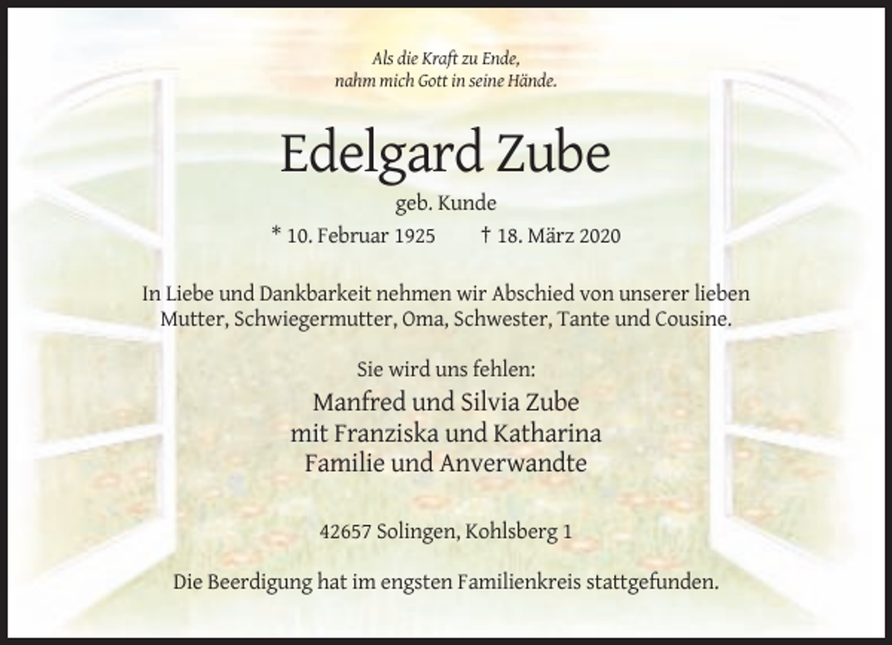 <p>Als die Kraft zu Ende,<br />nahm mich Gott in seine Hände.</p><p>Edelgard Zube<br />geb. Kunde<br />* 10. Februar 1925<br />† 18. März 2020<br />In Liebe und Dankbarkeit nehmen wir Abschied von unserer lieben<br />Mutter, Schwiegermutter, Oma, Schwester, Tante und Cousine.<br />Sie wird uns fehlen:</p><p>Manfred und Silvia Zube<br />mit Franziska und Katharina<br />Familie und Anverwandte<br />42657 Solingen, Kohlsberg 1<br />Die Beerdigung hat im engsten Familienkreis stattgefunden.</p>