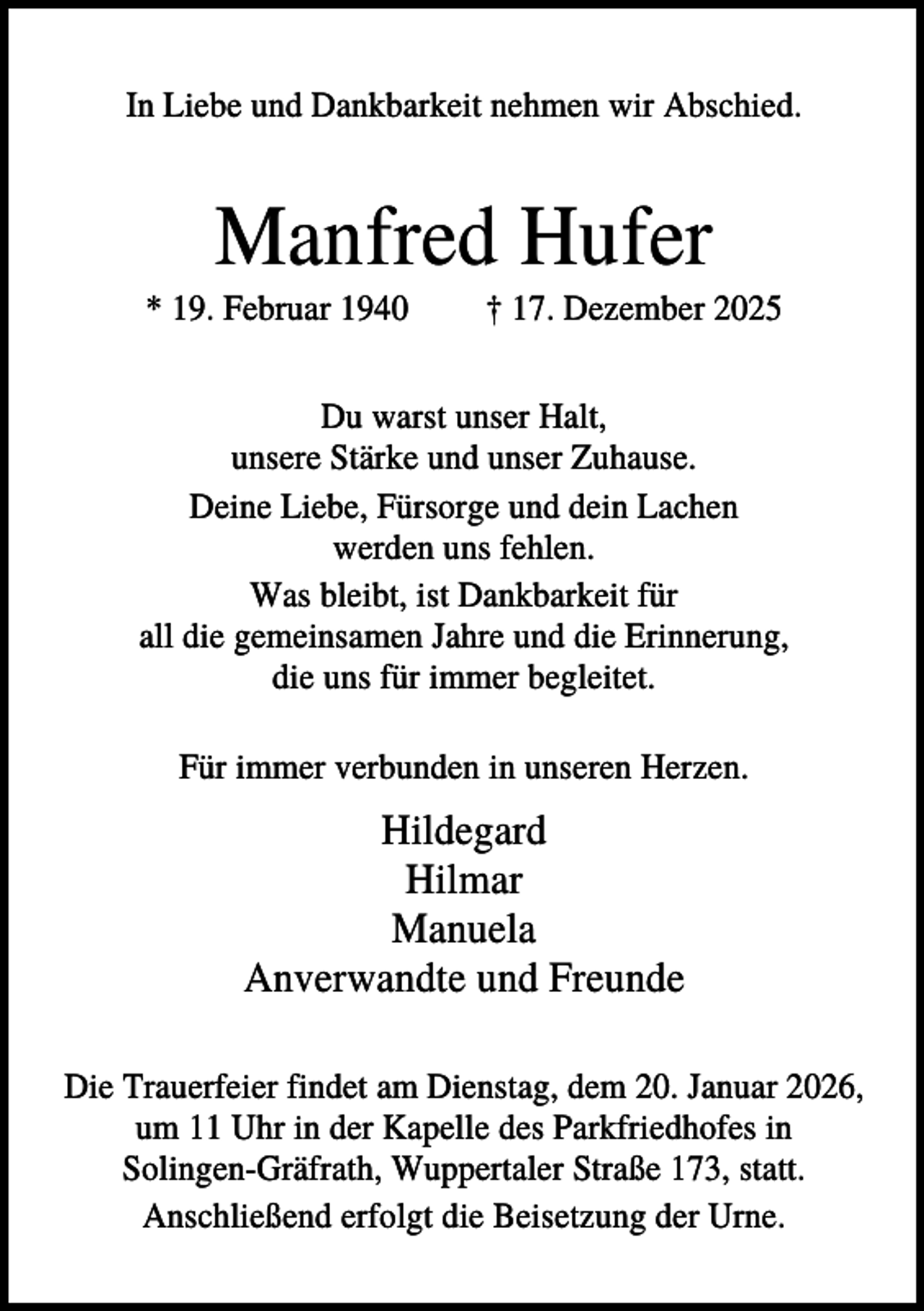 <p>In Liebe und Dankbarkeit nehmen wir Abschied.</p><p>Manfred Hufer<br />* 19. Februar 1940</p><p>† 17. Dezember 2025</p><p>Du warst unser Halt,<br />unsere Stärke und unser Zuhause.<br />Deine Liebe, Fürsorge und dein Lachen<br />werden uns fehlen.<br />Was bleibt, ist Dankbarkeit für<br />all die gemeinsamen Jahre und die Erinnerung,<br />die uns für immer begleitet.<br />Für immer verbunden in unseren Herzen.</p><p>Hildegard<br />Hilmar<br />Manuela<br />Anverwandte und Freunde<br />Die Trauerfeier findet am Dienstag, dem 20. Januar 2026,<br />um 11 Uhr in der Kapelle des Parkfriedhofes in<br />Solingen-Gräfrath, Wuppertaler Straße 173, statt.<br />Anschließend erfolgt die Beisetzung der Urne.</p>