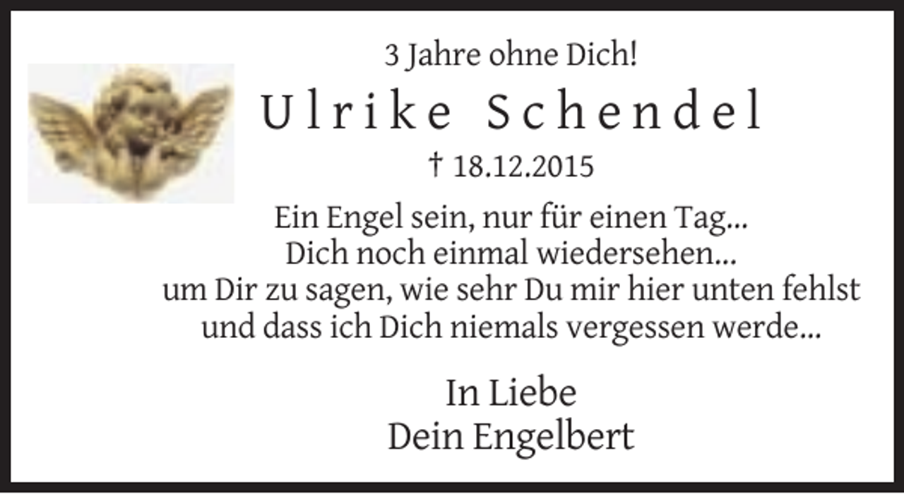 <p>3 Jahre ohne Dich!</p><p>Ulrike Schendel<br />† 18.12.2015<br />Ein Engel sein, nur für einen Tag...<br />Dich noch einmal wiedersehen...<br />um Dir zu sagen, wie sehr Du mir hier unten fehlst<br />und dass ich Dich niemals vergessen werde...</p><p>In Liebe<br />Dein Engelbert</p>