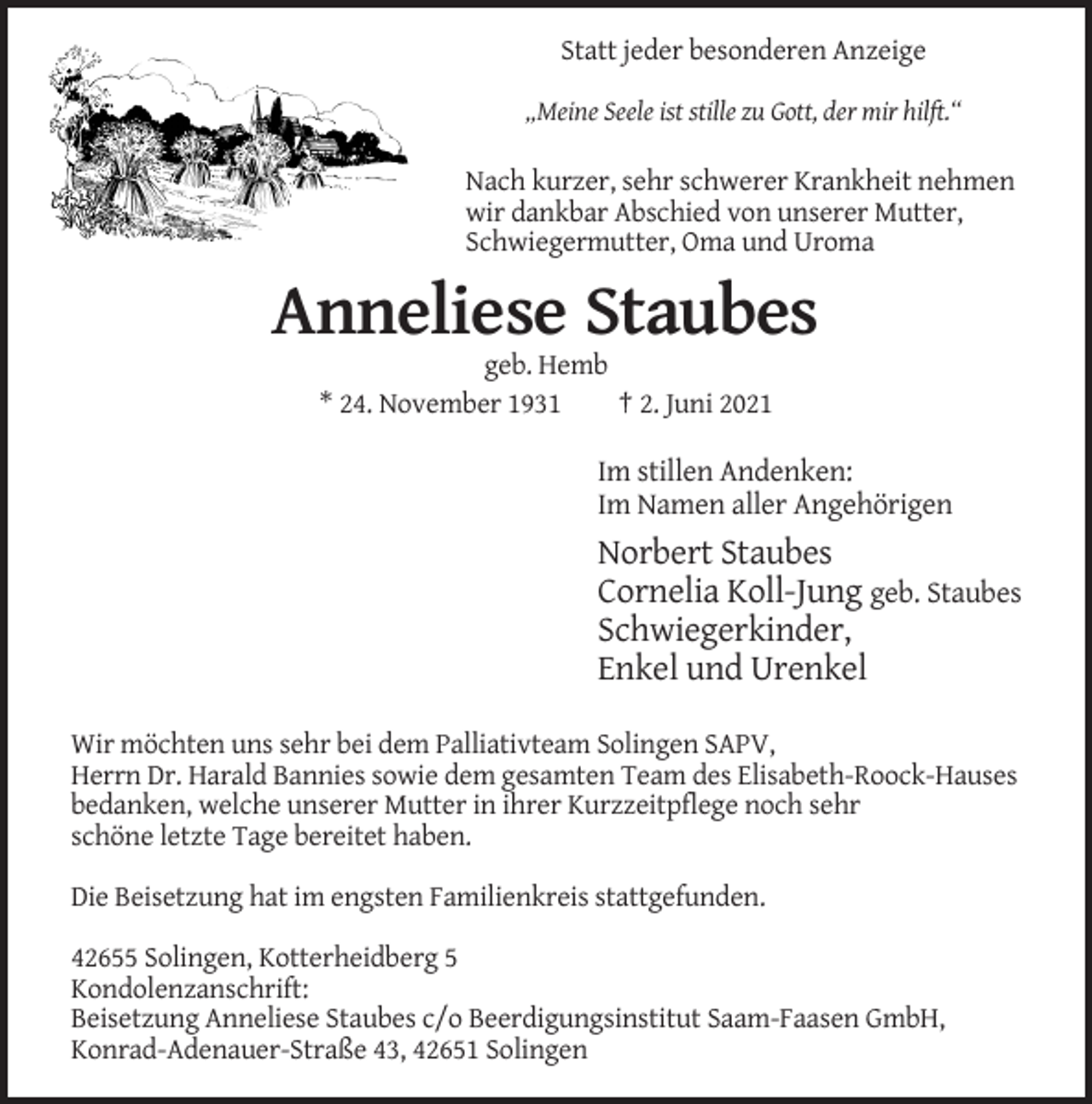 <p>Statt jeder besonderen Anzeige<br />„Meine Seele ist stille zu Gott, der mir hilft.“</p><p>Nach kurzer, sehr schwerer Krankheit nehmen<br />wir dankbar Abschied von unserer Mutter,<br />Schwiegermutter, Oma und Uroma</p><p>Anneliese Staubes<br />geb. Hemb<br />* 24. November 1931<br />† 2. Juni 2021</p><p>Im stillen Andenken:<br />Im Namen aller Angehörigen</p><p>Norbert Staubes<br />Cornelia Koll-Jung geb. Staubes<br />Schwiegerkinder,<br />Enkel und Urenkel<br />Wir möchten uns sehr bei dem Palliativteam Solingen SAPV,<br />Herrn Dr. Harald Bannies sowie dem gesamten Team des Elisabeth-Roock-Hauses<br />bedanken, welche unserer Mutter in ihrer Kurzzeitpflege noch sehr<br />schöne letzte Tage bereitet haben.<br />Die Beisetzung hat im engsten Familienkreis stattgefunden.<br />42655 Solingen, Kotterheidberg 5<br />Kondolenzanschrift:<br />Beisetzung Anneliese Staubes c/o Beerdigungsinstitut Saam-Faasen GmbH,<br />Konrad-Adenauer-Straße 43, 42651 Solingen</p>