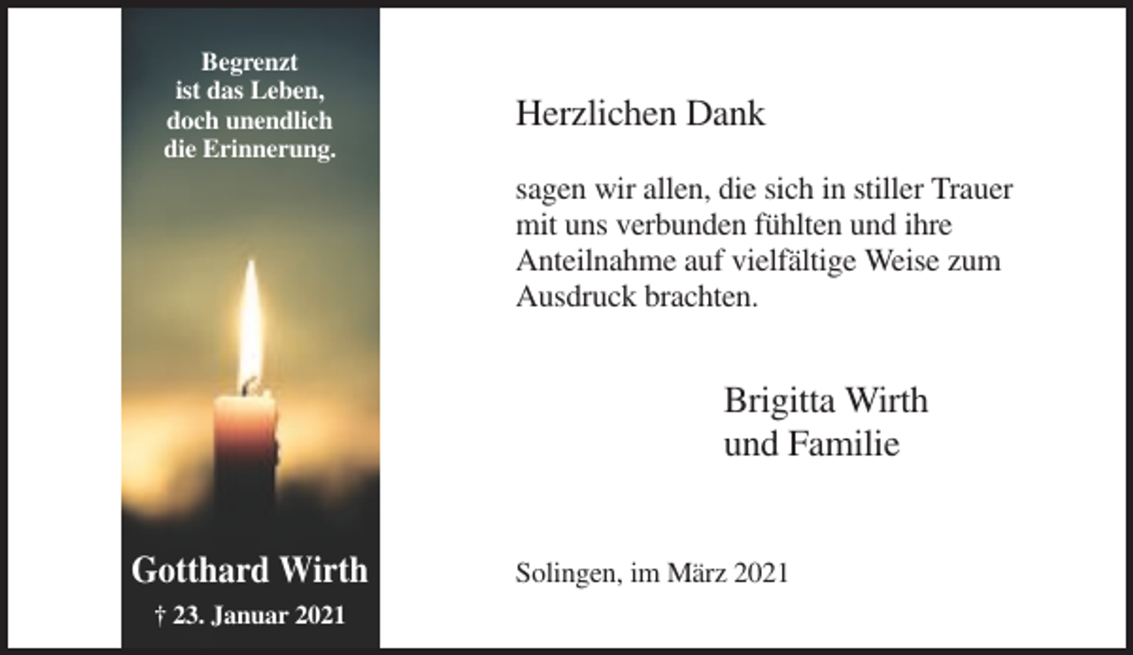 <p>Begrenzt<br />ist das Leben,<br />doch unendlich<br />die Erinnerung.</p><p>Herzlichen Dank<br />sagen wir allen, die sich in stiller Trauer<br />mit uns verbunden fühlten und ihre<br />Anteilnahme auf vielfältige Weise zum<br />Ausdruck brachten.</p><p>Brigitta Wirth<br />und Familie<br />Gotthard Wirth<br />† 23. Januar 2021</p><p>Solingen, im März 2021</p>
