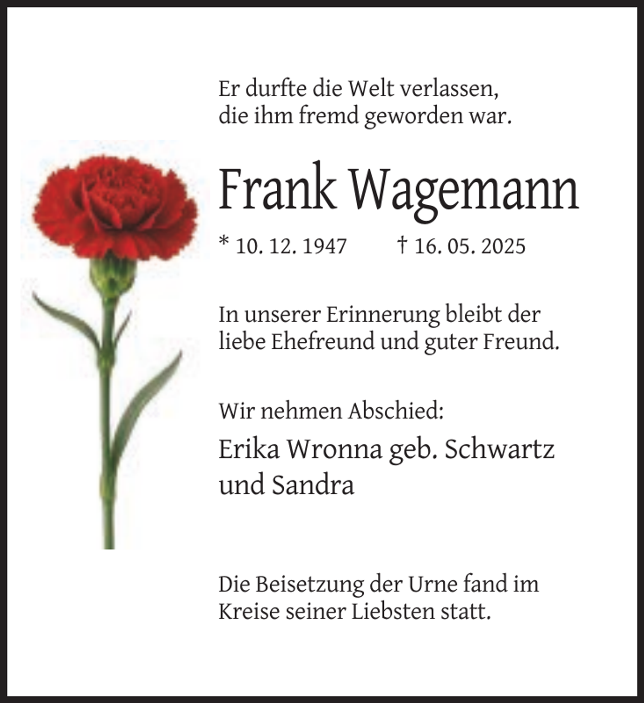 <p>Er durfte die Welt verlassen,<br />die ihm fremd geworden war.</p><p>Frank Wagemann<br />* 10. 12. 1947</p><p>† 16. 05. 2025</p><p>In unserer Erinnerung bleibt der<br />liebe Ehefreund und guter Freund.<br />Wir nehmen Abschied:</p><p>Erika Wronna geb. Schwartz<br />und Sandra</p><p>Die Beisetzung der Urne fand im<br />Kreise seiner Liebsten statt.</p>