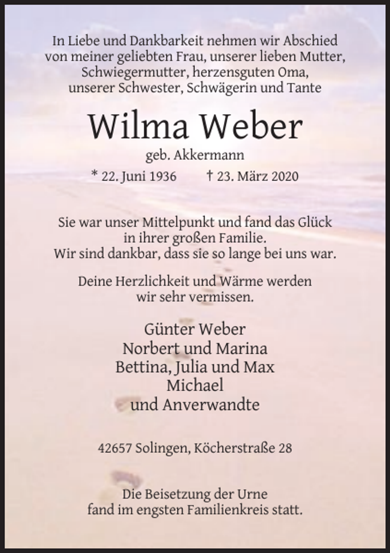 <p>In Liebe und Dankbarkeit nehmen wir Abschied<br />von meiner geliebten Frau, unserer lieben Mutter,<br />Schwiegermutter, herzensguten Oma,<br />unserer Schwester, Schwägerin und Tante</p><p>Wilma Weber<br />geb. Akkermann<br />* 22. Juni 1936<br />† 23. März 2020</p><p>Sie war unser Mittelpunkt und fand das Glück<br />in ihrer großen Familie.<br />Wir sind dankbar, dass sie so lange bei uns war.<br />Deine Herzlichkeit und Wärme werden<br />wir sehr vermissen.</p><p>Günter Weber<br />Norbert und Marina<br />Bettina, Julia und Max<br />Michael<br />und Anverwandte<br />42657 Solingen, Köcherstraße 28</p><p>Die Beisetzung der Urne<br />fand im engsten Familienkreis statt.</p>