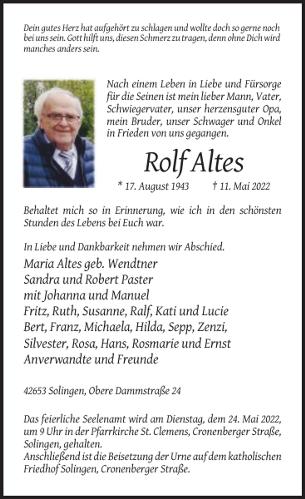 <p>Dein gutes Herz hat aufgehört zu schlagen und wollte doch so gerne noch<br />bei uns sein. Gott hilft uns, diesen Schmerz zu tragen, denn ohne Dich wird<br />manches anders sein.</p><p>Nach einem Leben in Liebe und Fürsorge<br />für die Seinen ist mein lieber Mann, Vater,<br />Schwiegervater, unser herzensguter Opa,<br />mein Bruder, unser Schwager und Onkel<br />in Frieden von uns gegangen.</p><p>Rolf Altes<br />* 17. August 1943</p><p>† 11. Mai 2022</p><p>Behaltet mich so in Erinnerung, wie ich in den schönsten<br />Stunden des Lebens bei Euch war.<br />In Liebe und Dankbarkeit nehmen wir Abschied.</p><p>Maria Altes geb. Wendtner<br />Sandra und Robert Paster<br />mit Johanna und Manuel<br />Fritz, Ruth, Susanne, Ralf, Kati und Lucie<br />Bert, Franz, Michaela, Hilda, Sepp, Zenzi,<br />Silvester, Rosa, Hans, Rosmarie und Ernst<br />Anverwandte und Freunde<br />42653 Solingen, Obere Dammstraße 24<br />Das feierliche Seelenamt wird am Dienstag, dem 24. Mai 2022,<br />um 9 Uhr in der Pfarrkirche St. Clemens, Cronenberger Straße,<br />Solingen, gehalten.<br />Anschließend ist die Beisetzung der Urne auf dem katholischen<br />Friedhof Solingen, Cronenberger Straße.</p>