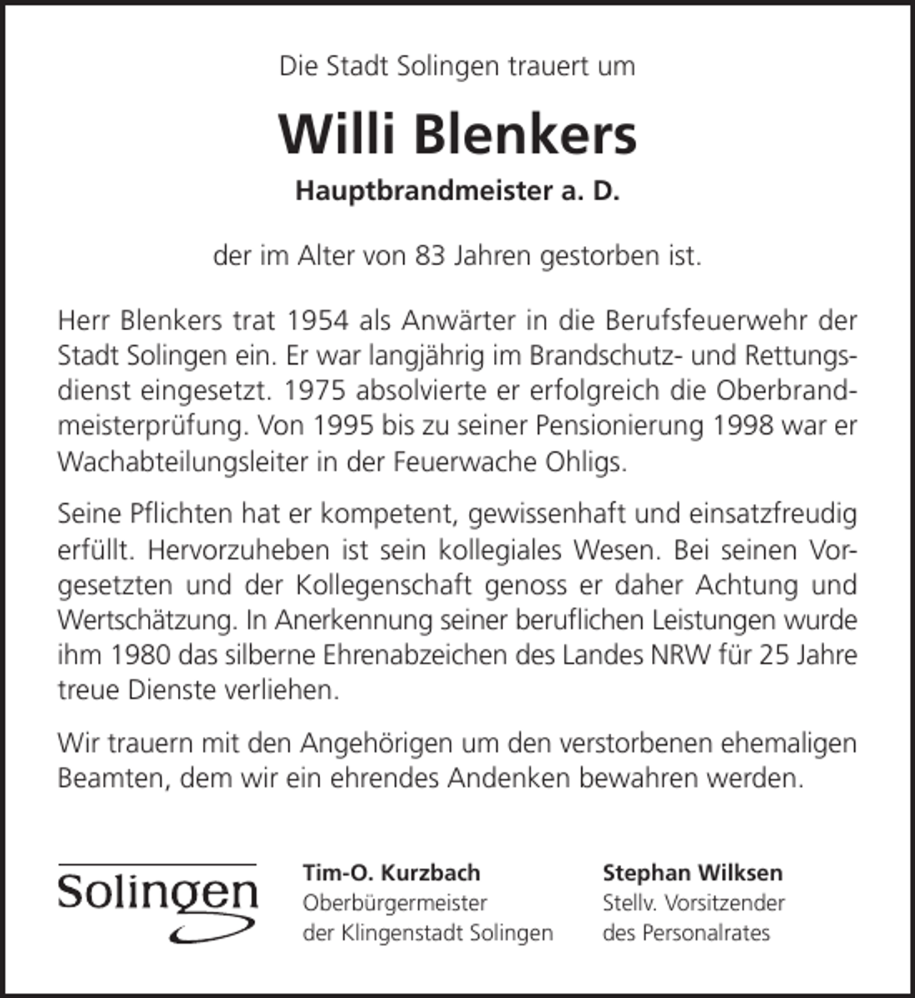 <p>Die Stadt Solingen trauert um</p><p>Willi Blenkers<br />Hauptbrandmeister a. D.</p><p>der im Alter von 83 Jahren gestorben ist.<br />Herr Blenkers trat 1954 als Anwärter in die Berufsfeuerwehr der<br />Stadt Solingen ein. Er war langjährig im Brandschutz- und Rettungsdienst eingesetzt. 1975 absolvierte er erfolgreich die Oberbrandmeisterprüfung. Von 1995 bis zu seiner Pensionierung 1998 war er<br />Wachabteilungsleiter in der Feuerwache Ohligs.<br />Seine Pﬂichten hat er kompetent, gewissenhaft und einsatzfreudig<br />erfüllt. Hervorzuheben ist sein kollegiales Wesen. Bei seinen Vorgesetzten und der Kollegenschaft genoss er daher Achtung und<br />Wertschätzung. In Anerkennung seiner beruﬂichen Leistungen wurde<br />ihm 1980 das silberne Ehrenabzeichen des Landes NRW für 25 Jahre<br />treue Dienste verliehen.<br />Wir trauern mit den Angehörigen um den verstorbenen ehemaligen<br />Beamten, dem wir ein ehrendes Andenken bewahren werden.<br />Tim-O. Kurzbach<br />Oberbürgermeister<br />der Klingenstadt Solingen</p><p>Stephan Wilksen<br />Stellv. Vorsitzender<br />des Personalrates</p>