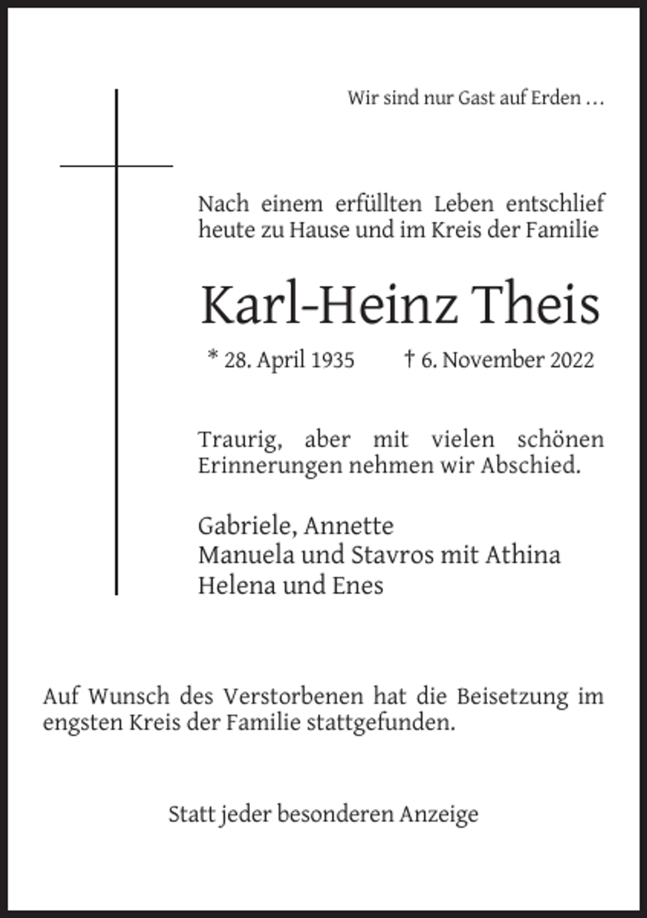 <p>Wir sind nur Gast auf Erden . . .</p><p>Nach einem erfüllten Leben entschlief<br />heute zu Hause und im Kreis der Familie</p><p>Karl-Heinz Theis<br />* 28. April 1935</p><p>† 6. November 2022</p><p>Traurig, aber mit vielen schönen<br />Erinnerungen nehmen wir Abschied.</p><p>Gabriele, Annette<br />Manuela und Stavros mit Athina<br />Helena und Enes</p><p>Auf Wunsch des Verstorbenen hat die Beisetzung im<br />engsten Kreis der Familie stattgefunden.</p><p>Statt jeder besonderen Anzeige</p>