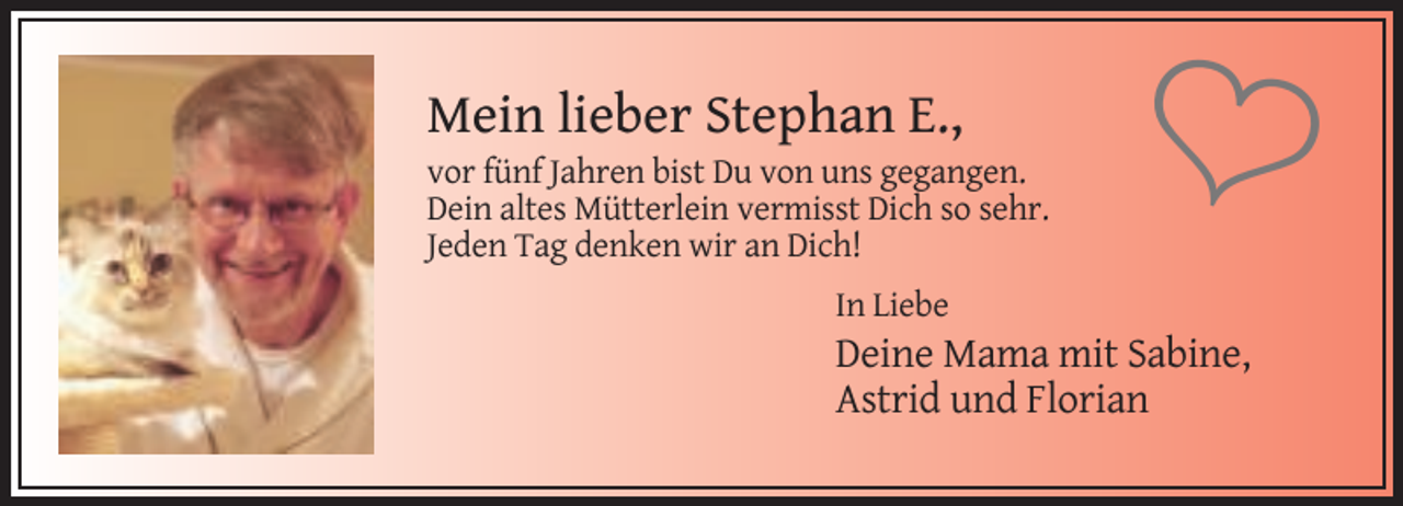 <p>Mein lieber Stephan E.,<br />vor fünf Jahren bist Du von uns gegangen.<br />Dein altes Mütterlein vermisst Dich so sehr.<br />Jeden Tag denken wir an Dich!</p><p>�</p><p>In Liebe</p><p>Deine Mama mit Sabine,<br />Astrid und Florian</p>
