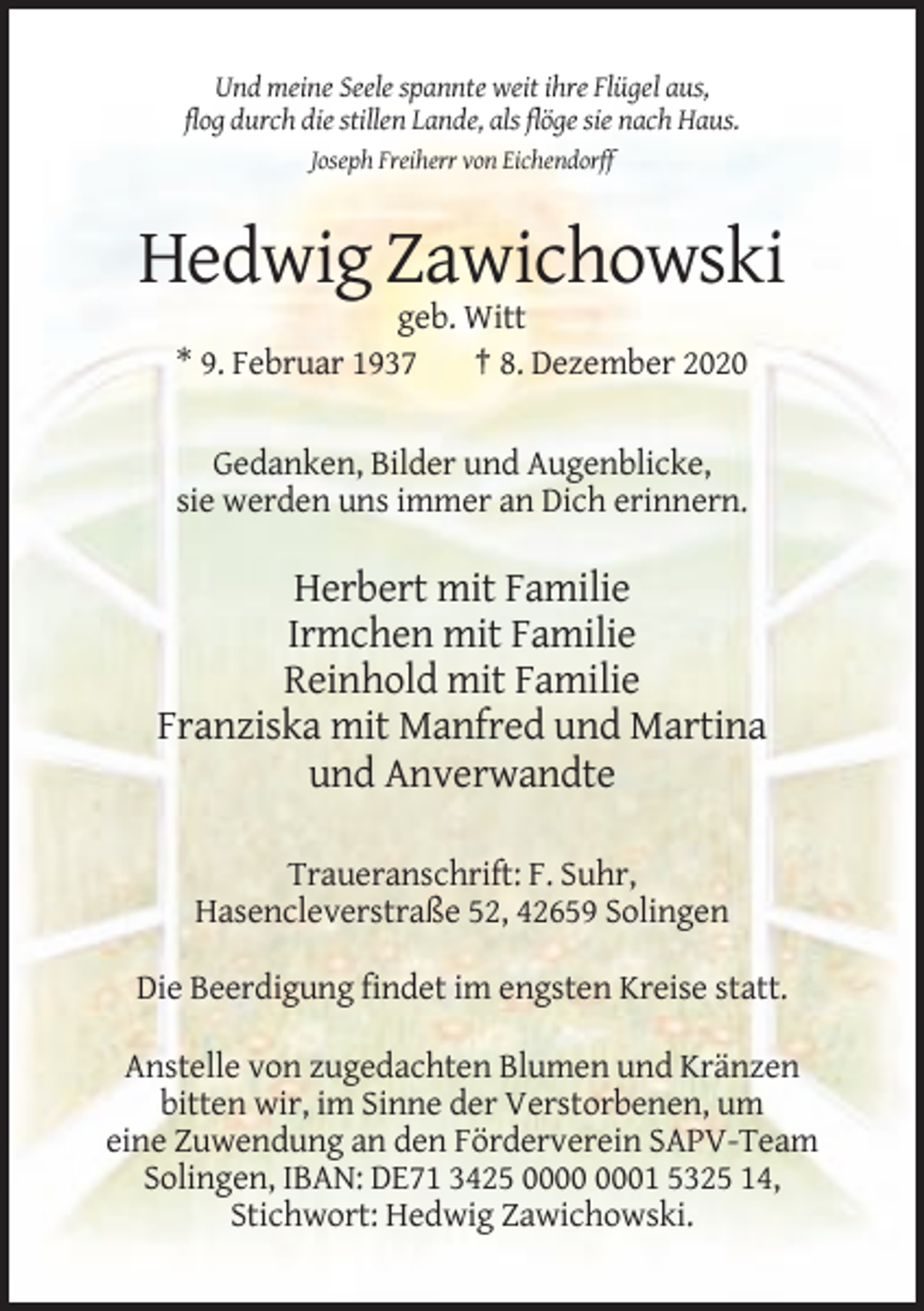 <p>Und meine Seele spannte weit ihre Flügel aus,<br />flog durch die stillen Lande, als flöge sie nach Haus.<br />Joseph Freiherr von Eichendorff</p><p>Hedwig Zawichowski<br />geb. Witt<br />* 9. Februar 1937<br />† 8. Dezember 2020<br />Gedanken, Bilder und Augenblicke,<br />sie werden uns immer an Dich erinnern.</p><p>Herbert mit Familie<br />Irmchen mit Familie<br />Reinhold mit Familie<br />Franziska mit Manfred und Martina<br />und Anverwandte<br />Traueranschrift: F. Suhr,<br />Hasencleverstraße 52, 42659 Solingen<br />Die Beerdigung findet im engsten Kreise statt.<br />Anstelle von zugedachten Blumen und Kränzen<br />bitten wir, im Sinne der Verstorbenen, um<br />eine Zuwendung an den Förderverein SAPV-Team<br />Solingen, IBAN: DE71 3425 01 5325 14,<br />Stichwort: Hedwig Zawichowski.</p>